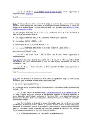 Art. 21. O art. 8o da Lei no 10.865, de 30 de abril de 2004, passa a vigorar com a
seguinte redação: (Vigência)
“Art. 8o ...........................................................
.............................................................................................
§ 21. A alíquota de que trata o inciso II do caput é acrescida de 1,5 (um inteiro e cinco
décimos) pontos percentuais, na hipótese da importação dos bens classificados na Tabela de
Incidência do Imposto sobre Produtos Industrializados (Tipi), aprovada pelo Decreto no 6.006,
de 28 de dezembro de 2006:
I – nos códigos 3926.20.00, 40.15, 42.03, 43.03, 4818.50.00, 63.01 a 63.05, 6812.91.00 e
9404.90.00 e nos capítulos 61 e 62;
II – nos códigos 4202.11.00, 4202.21.00, 4202.31.00, 4202.91.00 e 4205.00.00;
III – nos códigos 6309.00 e 64.01 a 64.06;
IV – nos códigos 41.04, 41.05, 41.06, 41.07 e 41.14;
V – nos códigos 8308.10.00, 8308.20.00, 96.06.10.00, 9606.21.00 e 9606.22.00; e
VI – no código 9506.62.00.” (NR)
Art. 22. O art. 25 da Lei no 11.508, de 20 de julho de 2007, passa a vigorar com a
seguinte redação:
“Art. 25. O ato de criação de ZPE já autorizada até 13 de outubro de 1994 caducará se até 31
de dezembro de 2012 a administradora da ZPE não tiver iniciado, efetivamente, as obras de
implantação.” (NR)
Art. 23. O art. 11 da Lei no 7.291, de 19 de dezembro de 1984, passa vigorar com a
seguinte redação:
“Art. 11. ......................................................................
.............................................................................................
§ 4o Para fins de cálculo da contribuição de que trata o caput deste artigo, do valor total do
movimento geral de apostas do mês anterior serão deduzidos:
I – os valores pagos aos apostadores; e
II – os valores pagos, a título de prêmio, aos proprietários, criadores de cavalos e profissionais
do turfe.” (NR)
Art. 24. Sem prejuízo do disposto na Lei Complementar no 116, de 31 de julho de 2003, é
o Poder Executivo autorizado a instituir a Nomenclatura Brasileira de Serviços, Intangíveis e
outras Operações que Produzam Variações no Patrimônio (NBS) e as Notas Explicativas da
Nomenclatura Brasileira de Serviços, Intangíveis e Outras Operações que Produzam Variações
no Patrimônio (Nebs).
Art. 25. É instituída a obrigação de prestar informações para fins econômico-comerciais
ao Ministério do Desenvolvimento, Indústria e Comércio Exterior relativas às transações entre
residentes ou domiciliados no País e residentes ou domiciliados no exterior que compreendam
serviços, intangíveis e outras operações que produzam variações no patrimônio das pessoas
físicas, das pessoas jurídicas ou dos entes despersonalizados.
§ 1o A prestação das informações de que trata o caput deste artigo:
 