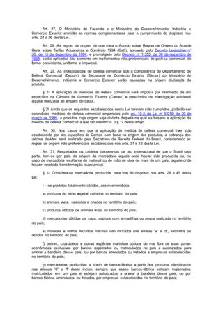 Art. 27. O Ministério da Fazenda e o Ministério do Desenvolvimento, Indústria e
Comércio Exterior emitirão as normas complementares para o cumprimento do disposto nos
arts. 24 a 26 desta Lei.
Art. 28. As regras de origem de que trata o Acordo sobre Regras de Origem do Acordo
Geral sobre Tarifas Aduaneiras e Comércio 1994 (Gatt), aprovado pelo Decreto Legislativo no
30, de 15 de dezembro de 1994, e promulgado pelo Decreto nº 1.355, de 30 de dezembro de
1994, serão aplicadas tão somente em instrumentos não preferenciais de política comercial, de
forma consistente, uniforme e imparcial.
Art. 29. As investigações de defesa comercial sob a competência do Departamento de
Defesa Comercial (Decom) da Secretaria de Comércio Exterior (Secex) do Ministério do
Desenvolvimento, Indústria e Comércio Exterior serão baseadas na origem declarada do
produto.
§ 1o A aplicação de medidas de defesa comercial será imposta por intermédio de ato
específico da Câmara de Comércio Exterior (Camex) e prescindirá de investigação adicional
àquela realizada ao amparo do caput.
§ 2o Ainda que os requisitos estabelecidos nesta Lei tenham sido cumpridos, poderão ser
estendidas medidas de defesa comercial amparadas pelo art. 10-A da Lei no 9.019, de 30 de
março de 1995, a produtos cuja origem seja distinta daquela na qual se baseou a aplicação da
medida de defesa comercial a que faz referência o § 1o deste artigo.
Art. 30. Nos casos em que a aplicação de medida de defesa comercial tiver sido
estabelecida por ato específico da Camex com base na origem dos produtos, a cobrança dos
valores devidos será realizada pela Secretaria da Receita Federal do Brasil, considerando as
regras de origem não preferenciais estabelecidas nos arts. 31 e 32 desta Lei.
Art. 31. Respeitados os critérios decorrentes de ato internacional de que o Brasil seja
parte, tem-se por país de origem da mercadoria aquele onde houver sido produzida ou, no
caso de mercadoria resultante de material ou de mão de obra de mais de um país, aquele onde
houver recebido transformação substancial.
§ 1o Considera-se mercadoria produzida, para fins do disposto nos arts. 28 a 45 desta
Lei:
I – os produtos totalmente obtidos, assim entendidos:
a) produtos do reino vegetal colhidos no território do país;
b) animais vivos, nascidos e criados no território do país;
c) produtos obtidos de animais vivos no território do país;
d) mercadorias obtidas de caça, captura com armadilhas ou pesca realizada no território
do país;
e) minerais e outros recursos naturais não incluídos nas alíneas “a” a “d”, extraídos ou
obtidos no território do país;
f) peixes, crustáceos e outras espécies marinhas obtidos do mar fora de suas zonas
econômicas exclusivas por barcos registrados ou matriculados no país e autorizados para
arvorar a bandeira desse país, ou por barcos arrendados ou fretados a empresas estabelecidas
no território do país;
g) mercadorias produzidas a bordo de barcos-fábrica a partir dos produtos identificados
nas alíneas “d” e “f” deste inciso, sempre que esses barcos-fábrica estejam registrados,
matriculados em um país e estejam autorizados a arvorar a bandeira desse país, ou por
barcos-fábrica arrendados ou fretados por empresas estabelecidas no território do país;
 