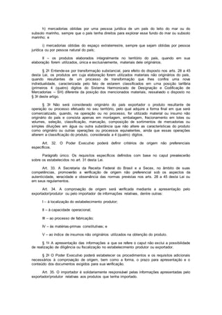 h) mercadorias obtidas por uma pessoa jurídica de um país do leito do mar ou do
subsolo marinho, sempre que o país tenha direitos para explorar esse fundo do mar ou subsolo
marinho; e
i) mercadorias obtidas do espaço extraterrestre, sempre que sejam obtidas por pessoa
jurídica ou por pessoa natural do país;
II – os produtos elaborados integralmente no território do país, quando em sua
elaboração forem utilizados, única e exclusivamente, materiais dele originários.
§ 2o Entende-se por transformação substancial, para efeito do disposto nos arts. 28 a 45
desta Lei, os produtos em cuja elaboração forem utilizados materiais não originários do país,
quando resultantes de um processo de transformação que lhes confira uma nova
individualidade, caracterizada pelo fato de estarem classificados em uma posição tarifária
(primeiros 4 (quatro) dígitos do Sistema Harmonizado de Designação e Codificação de
Mercadorias – SH) diferente da posição dos mencionados materiais, ressalvado o disposto no
§ 3o deste artigo.
§ 3o Não será considerado originário do país exportador o produto resultante de
operação ou processo efetuado no seu território, pelo qual adquire a forma final em que será
comercializado, quando, na operação ou no processo, for utilizado material ou insumo não
originário do país e consista apenas em montagem, embalagem, fracionamento em lotes ou
volumes, seleção, classificação, marcação, composição de sortimentos de mercadorias ou
simples diluições em água ou outra substância que não altere as características do produto
como originário ou outras operações ou processos equivalentes, ainda que essas operações
alterem a classificação do produto, considerada a 4 (quatro) dígitos.
Art. 32. O Poder Executivo poderá definir critérios de origem não preferenciais
específicos.
Parágrafo único. Os requisitos específicos definidos com base no caput prevalecerão
sobre os estabelecidos no art. 31 desta Lei.
Art. 33. A Secretaria da Receita Federal do Brasil e a Secex, no âmbito de suas
competências, promoverão a verificação de origem não preferencial sob os aspectos da
autenticidade, veracidade e observância das normas previstas nos arts. 28 a 45 desta Lei ou
em seus regulamentos.
Art. 34. A comprovação de origem será verificada mediante a apresentação pelo
exportador/produtor ou pelo importador de informações relativas, dentre outras:
I – à localização do estabelecimento produtor;
II – à capacidade operacional;
III – ao processo de fabricação;
IV – às matérias-primas constitutivas; e
V – ao índice de insumos não originários utilizados na obtenção do produto.
§ 1o A apresentação das informações a que se refere o caput não exclui a possibilidade
de realização de diligência ou fiscalização no estabelecimento produtor ou exportador.
§ 2o O Poder Executivo poderá estabelecer os procedimentos e os requisitos adicionais
necessários à comprovação de origem, bem como a forma, o prazo para apresentação e o
conteúdo dos documentos exigidos para sua verificação.
Art. 35. O importador é solidariamente responsável pelas informações apresentadas pelo
exportador/produtor relativas aos produtos que tenha importado.
 