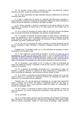Art. 36. Compete à Secex realizar a verificação de origem não preferencial, mediante
denúncia ou de ofício, na fase de licenciamento de importação.
Art. 37. A não comprovação da origem declarada implicará o indeferimento da licença de
importação pela Secex.
§ 1o Após o indeferimento da licença de importação para determinada mercadoria, a
Secex estenderá a medida às importações de mercadorias idênticas do mesmo exportador ou
produtor até que ele demonstre o cumprimento das regras de origem.
§ 2o A Secex estenderá a medida às importações de mercadorias idênticas de outros
exportadores ou produtores do mesmo país ou de outros países que não cumpram com as
regras de origem.
Art. 38. A licença de importação do produto objeto da verificação somente será deferida
após a conclusão do processo de investigação que comprove a origem declarada.
Art. 39. Compete à Secretaria da Receita Federal do Brasil realizar a verificação de
origem não preferencial no curso do despacho aduaneiro ou durante a realização de ações
fiscais aduaneiras iniciadas após o desembaraço de mercadorias e aplicar, quando cabível, as
penalidades pecuniárias estabelecidas nesta Lei.
Art. 40. No caso de importação de produto submetido à restrição quantitativa, quando
não for comprovada a origem declarada, o importador é obrigado a devolver os produtos ao
exterior.
Parágrafo único. O importador arcará com os ônus decorrentes da devolução ao exterior
dos produtos a que se refere o caput.
Art. 41. Sem prejuízo da caracterização de abandono, nos termos do inciso II do art. 23
do Decreto-Lei no 1.455, de 7 de abril de 1976, durante o curso do despacho aduaneiro, a
importação de produto submetido a restrição quantitativa, quando a origem declarada não for
comprovada, estará sujeita à multa de R$ 5.000,00 (cinco mil reais) por dia, contada da data do
registro da Declaração de Importação até a data da efetiva devolução do produto ao exterior.
Art. 42. Excetuado o caso previsto no art. 41 desta Lei, a falta de comprovação da
origem não preferencial sujeitará o importador à multa de 30% (trinta por cento) sobre o valor
aduaneiro da mercadoria.
Art. 43. A aplicação de penalidades relacionadas com a comprovação de origem não
prejudica a cobrança, provisória ou definitiva, de direito antidumping ou compensatório ou,
ainda, de medidas de salvaguarda, pela Secretaria da Receita Federal do Brasil.
Art. 44. A Secex e a Secretaria da Receita Federal do Brasil notificarão uma à outra por
escrito a abertura e a conclusão dos respectivos processos de investigação de origem não
preferencial e os conduzirão de forma coordenada.
Parágrafo único. Em caso de abertura de investigação por um órgão sobre determinado
produto e empresa que já tenham sido objeto de investigação anterior por outro órgão, as
informações obtidas por este e suas conclusões deverão ser levadas em consideração no
processo de investigação aberto.
Art. 45. A Secex e a Secretaria da Receita Federal do Brasil expedirão, no âmbito de
suas competências, as normas complementares necessárias à execução dos arts. 28 a 44
desta Lei.
Art. 46. (VETADO).
Art. 47. A pessoa jurídica sujeita ao regime de apuração não cumulativa da Contribuição
para o PIS/Pasep e da Contribuição para Financiamento da Seguridade Social (Cofins) poderá
descontar dessas contribuições, devidas em cada período de apuração, crédito presumido
 