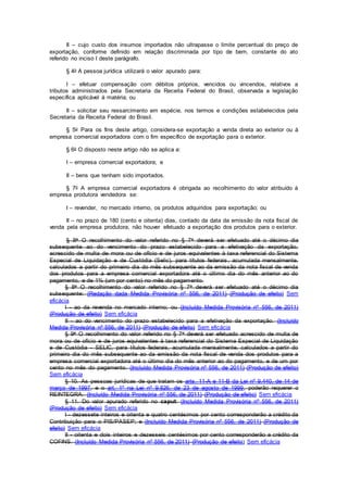 II – cujo custo dos insumos importados não ultrapasse o limite percentual do preço de
exportação, conforme definido em relação discriminada por tipo de bem, constante do ato
referido no inciso I deste parágrafo.
§ 4o A pessoa jurídica utilizará o valor apurado para:
I – efetuar compensação com débitos próprios, vencidos ou vincendos, relativos a
tributos administrados pela Secretaria da Receita Federal do Brasil, observada a legislação
específica aplicável à matéria; ou
II – solicitar seu ressarcimento em espécie, nos termos e condições estabelecidos pela
Secretaria da Receita Federal do Brasil.
§ 5o Para os fins deste artigo, considera-se exportação a venda direta ao exterior ou à
empresa comercial exportadora com o fim específico de exportação para o exterior.
§ 6o O disposto neste artigo não se aplica a:
I – empresa comercial exportadora; e
II – bens que tenham sido importados.
§ 7o A empresa comercial exportadora é obrigada ao recolhimento do valor atribuído à
empresa produtora vendedora se:
I – revender, no mercado interno, os produtos adquiridos para exportação; ou
II – no prazo de 180 (cento e oitenta) dias, contado da data da emissão da nota fiscal de
venda pela empresa produtora, não houver efetuado a exportação dos produtos para o exterior.
§ 8o O recolhimento do valor referido no § 7o deverá ser efetuado até o décimo dia
subsequente ao do vencimento do prazo estabelecido para a efetivação da exportação,
acrescido de multa de mora ou de ofício e de juros equivalentes à taxa referencial do Sistema
Especial de Liquidação e de Custódia (Selic), para títulos federais, acumulada mensalmente,
calculados a partir do primeiro dia do mês subsequente ao da emissão da nota fiscal de venda
dos produtos para a empresa comercial exportadora até o último dia do mês anterior ao do
pagamento, e de 1% (um por cento) no mês do pagamento.
§ 8o O recolhimento do valor referido no § 7o deverá ser efetuado até o décimo dia
subsequente: (Redação dada Medida Provisória nº 556, de 2011) (Produção de efeito) Sem
eficácia
I - ao da revenda no mercado interno; ou (Incluído Medida Provisória nº 556, de 2011)
(Produção de efeito) Sem eficácia
II - ao do vencimento do prazo estabelecido para a efetivação da exportação. (Incluído
Medida Provisória nº 556, de 2011) (Produção de efeito) Sem eficácia
§ 9o O recolhimento do valor referido no § 7o deverá ser efetuado acrescido de multa de
mora ou de ofício e de juros equivalentes à taxa referencial do Sistema Especial de Liquidação
e de Custódia - SELIC, para títulos federais, acumulada mensalmente, calculados a partir do
primeiro dia do mês subsequente ao da emissão da nota fiscal de venda dos produtos para a
empresa comercial exportadora até o último dia do mês anterior ao do pagamento, e de um por
cento no mês do pagamento. (Incluído Medida Provisória nº 556, de 2011) (Produção de efeito)
Sem eficácia
§ 10. As pessoas jurídicas de que tratam os arts. 11-A e 11-B da Lei nº 9.440, de 14 de
março de 1997, e o art. 1º na Lei nº 9.826, de 23 de agosto de 1999, poderão requerer o
REINTEGRA. (Incluído Medida Provisória nº 556, de 2011) (Produção de efeito) Sem eficácia
§ 11. Do valor apurado referido no caput: (Incluído Medida Provisória nº 556, de 2011)
(Produção de efeito) Sem eficácia
I - dezessete inteiros e oitenta e quatro centésimos por cento corresponderão a crédito da
Contribuição para o PIS/PASEP; e (Incluído Medida Provisória nº 556, de 2011) (Produção de
efeito) Sem eficácia
II - oitenta e dois inteiros e dezesseis centésimos por cento corresponderão a crédito da
COFINS. (Incluído Medida Provisória nº 556, de 2011) (Produção de efeito) Sem eficácia
 