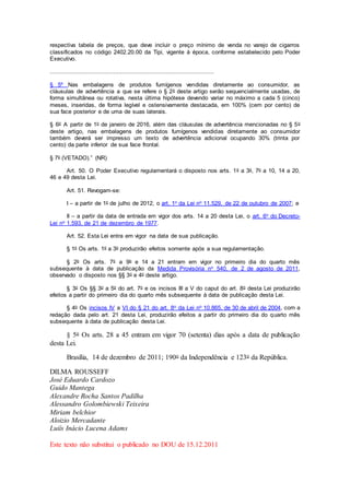 respectiva tabela de preços, que deve incluir o preço mínimo de venda no varejo de cigarros
classificados no código 2402.20.00 da Tipi, vigente à época, conforme estabelecido pelo Poder
Executivo.
.............................................................................................
§ 5º Nas embalagens de produtos fumígenos vendidas diretamente ao consumidor, as
cláusulas de advertência a que se refere o § 2o deste artigo serão sequencialmente usadas, de
forma simultânea ou rotativa, nesta última hipótese devendo variar no máximo a cada 5 (cinco)
meses, inseridas, de forma legível e ostensivamente destacada, em 100% (cem por cento) de
sua face posterior e de uma de suas laterais.
§ 6o A partir de 1o de janeiro de 2016, além das cláusulas de advertência mencionadas no § 5o
deste artigo, nas embalagens de produtos fumígenos vendidas diretamente ao consumidor
também deverá ser impresso um texto de advertência adicional ocupando 30% (trinta por
cento) da parte inferior de sua face frontal.
§ 7o (VETADO).” (NR)
Art. 50. O Poder Executivo regulamentará o disposto nos arts. 1o a 3o, 7o a 10, 14 a 20,
46 e 49 desta Lei.
Art. 51. Revogam-se:
I – a partir de 1o de julho de 2012, o art. 1o da Lei no 11.529, de 22 de outubro de 2007; e
II – a partir da data de entrada em vigor dos arts. 14 a 20 desta Lei, o art. 6o do Decreto-
Lei no 1.593, de 21 de dezembro de 1977.
Art. 52. Esta Lei entra em vigor na data de sua publicação.
§ 1o Os arts. 1o a 3o produzirão efeitos somente após a sua regulamentação.
§ 2o Os arts. 7o a 9o e 14 a 21 entram em vigor no primeiro dia do quarto mês
subsequente à data de publicação da Medida Provisória no 540, de 2 de agosto de 2011,
observado o disposto nos §§ 3o e 4o deste artigo.
§ 3o Os §§ 3o a 5o do art. 7o e os incisos III a V do caput do art. 8o desta Lei produzirão
efeitos a partir do primeiro dia do quarto mês subsequente à data de publicação desta Lei.
§ 4o Os incisos IV a VI do § 21 do art. 8o da Lei no 10.865, de 30 de abril de 2004, com a
redação dada pelo art. 21 desta Lei, produzirão efeitos a partir do primeiro dia do quarto mês
subsequente à data de publicação desta Lei.
§ 5o Os arts. 28 a 45 entram em vigor 70 (setenta) dias após a data de publicação
desta Lei.
Brasília, 14 de dezembro de 2011; 190o da Independência e 123o da República.
DILMA ROUSSEFF
José Eduardo Cardozo
Guido Mantega
Alexandre Rocha Santos Padilha
Alessandro Golombiewski Teixeira
Miriam belchior
Aloizio Mercadante
Luiís Inácio Lucena Adams
Este texto não substitui o publicado no DOU de 15.12.2011
 