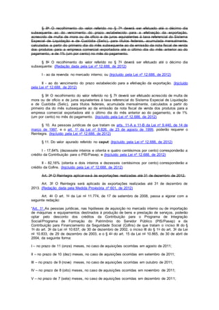 § 8o O recolhimento do valor referido no § 7o deverá ser efetuado até o décimo dia
subsequente ao do vencimento do prazo estabelecido para a efetivação da exportação,
acrescido de multa de mora ou de ofício e de juros equivalentes à taxa referencial do Sistema
Especial de Liquidação e de Custódia (Selic), para títulos federais, acumulada mensalmente,
calculados a partir do primeiro dia do mês subsequente ao da emissão da nota fiscal de venda
dos produtos para a empresa comercial exportadora até o último dia do mês anterior ao do
pagamento, e de 1% (um por cento) no mês do pagamento.
§ 8o O recolhimento do valor referido no § 7o deverá ser efetuado até o décimo dia
subsequente: (Redação dada pela Lei nº 12.688, de 2012)
I - ao da revenda no mercado interno; ou (Injcluído pela Lei nº 12.688, de 2012)
II - ao do vencimento do prazo estabelecido para a efetivação da exportação. (Injcluído
pela Lei nº 12.688, de 2012)
§ 9o O recolhimento do valor referido no § 7o deverá ser efetuado acrescido de multa de
mora ou de ofício e de juros equivalentes à taxa referencial do Sistema Especial de Liquidação
e de Custódia (Selic), para títulos federais, acumulada mensalmente, calculados a partir do
primeiro dia do mês subsequente ao da emissão da nota fiscal de venda dos produtos para a
empresa comercial exportadora até o último dia do mês anterior ao do pagamento, e de 1%
(um por cento) no mês do pagamento. (Injcluído pela Lei nº 12.688, de 2012)
§ 10. As pessoas jurídicas de que tratam os arts. 11-A e 11-B da Lei no 9.440, de 14 de
março de 1997, e o art. 1o da Lei no 9.826, de 23 de agosto de 1999, poderão requerer o
Reintegra. (Injcluído pela Lei nº 12.688, de 2012)
§ 11. Do valor apurado referido no caput: (Injcluído pela Lei nº 12.688, de 2012)
I - 17,84% (dezessete inteiros e oitenta e quatro centésimos por cento) corresponderão a
crédito da Contribuição para o PIS/Pasep; e (Injcluído pela Lei nº 12.688, de 2012)
II - 82,16% (oitenta e dois inteiros e dezesseis centésimos por cento) corresponderão a
crédito da Cofins. (Injcluído pela Lei nº 12.688, de 2012)
Art. 3o O Reintegra aplicar-se-á às exportações realizadas até 31 de dezembro de 2012.
Art. 3º O Reintegra será aplicado às exportações realizadas até 31 de dezembro de
2013. (Redação dada pela Medida Provisória nº 601, de 2012)
Art. 4o O art. 1o da Lei no 11.774, de 17 de setembro de 2008, passa a vigorar com a
seguinte redação:
“Art. 1o As pessoas jurídicas, nas hipóteses de aquisição no mercado interno ou de importação
de máquinas e equipamentos destinados à produção de bens e prestação de serviços, poderão
optar pelo desconto dos créditos da Contribuição para o Programa de Integração
Social/Programa de Formação do Patrimônio do Servidor Público (PIS/Pasep) e da
Contribuição para Financiamento da Seguridade Social (Cofins) de que tratam o inciso III do §
1o do art. 3o da Lei no 10.637, de 30 de dezembro de 2002, o inciso III do § 1o do art. 3o da Lei
no 10.833, de 29 de dezembro de 2003, e o § 4o do art. 15 da Lei no 10.865, de 30 de abril de
2004, da seguinte forma:
I – no prazo de 11 (onze) meses, no caso de aquisições ocorridas em agosto de 2011;
II – no prazo de 10 (dez) meses, no caso de aquisições ocorridas em setembro de 2011;
III – no prazo de 9 (nove) meses, no caso de aquisições ocorridas em outubro de 2011;
IV – no prazo de 8 (oito) meses, no caso de aquisições ocorridas em novembro de 2011;
V – no prazo de 7 (sete) meses, no caso de aquisições ocorridas em dezembro de 2011;
 