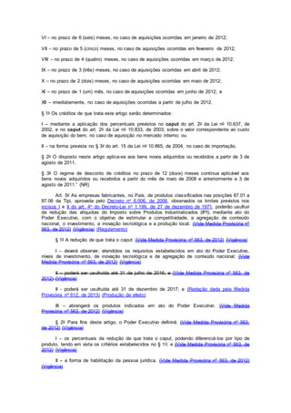 VI – no prazo de 6 (seis) meses, no caso de aquisições ocorridas em janeiro de 2012;
VII – no prazo de 5 (cinco) meses, no caso de aquisições ocorridas em fevereiro de 2012;
VIII – no prazo de 4 (quatro) meses, no caso de aquisições ocorridas em março de 2012;
IX – no prazo de 3 (três) meses, no caso de aquisições ocorridas em abril de 2012;
X – no prazo de 2 (dois) meses, no caso de aquisições ocorridas em maio de 2012;
XI – no prazo de 1 (um) mês, no caso de aquisições ocorridas em junho de 2012; e
XII – imediatamente, no caso de aquisições ocorridas a partir de julho de 2012.
§ 1o Os créditos de que trata este artigo serão determinados:
I – mediante a aplicação dos percentuais previstos no caput do art. 2o da Lei no 10.637, de
2002, e no caput do art. 2o da Lei no 10.833, de 2003, sobre o valor correspondente ao custo
de aquisição do bem, no caso de aquisição no mercado interno; ou
II – na forma prevista no § 3o do art. 15 da Lei no 10.865, de 2004, no caso de importação.
§ 2o O disposto neste artigo aplica-se aos bens novos adquiridos ou recebidos a partir de 3 de
agosto de 2011.
§ 3o O regime de desconto de créditos no prazo de 12 (doze) meses continua aplicável aos
bens novos adquiridos ou recebidos a partir do mês de maio de 2008 e anteriormente a 3 de
agosto de 2011.” (NR)
Art. 5o As empresas fabricantes, no País, de produtos classificados nas posições 87.01 a
87.06 da Tipi, aprovada pelo Decreto no 6.006, de 2006, observados os limites previstos nos
incisos I e II do art. 4o do Decreto-Lei no 1.199, de 27 de dezembro de 1971, poderão usufruir
da redução das alíquotas do Imposto sobre Produtos Industrializados (IPI), mediante ato do
Poder Executivo, com o objetivo de estimular a competitividade, a agregação de conteúdo
nacional, o investimento, a inovação tecnológica e a produção local. (Vide Medida Provisória nº
563, de 2012) (Vigência) (Regulamento)
§ 1o A redução de que trata o caput: (Vide Medida Provisória nº 563, de 2012) (Vigência)
I – deverá observar, atendidos os requisitos estabelecidos em ato do Poder Executivo,
níveis de investimento, de inovação tecnológica e de agregação de conteúdo nacional; (Vide
Medida Provisória nº 563, de 2012) (Vigência)
II – poderá ser usufruída até 31 de julho de 2016; e (Vide Medida Provisória nº 563, de
2012) (Vigência)
II - poderá ser usufruída até 31 de dezembro de 2017; e (Redação dada pela Medida
Provisória nº 612, de 2013) (Produção de efeito)
III – abrangerá os produtos indicados em ato do Poder Executivo. (Vide Medida
Provisória nº 563, de 2012) (Vigência)
§ 2o Para fins deste artigo, o Poder Executivo definirá: (Vide Medida Provisória nº 563,
de 2012) (Vigência)
I – os percentuais da redução de que trata o caput, podendo diferenciá-los por tipo de
produto, tendo em vista os critérios estabelecidos no § 1o; e (Vide Medida Provisória nº 563, de
2012) (Vigência)
II – a forma de habilitação da pessoa jurídica. (Vide Medida Provisória nº 563, de 2012)
(Vigência)
 