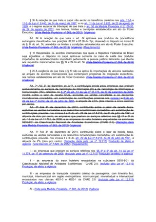 § 3o A redução de que trata o caput não exclui os benefícios previstos nos arts. 11-A e
11-B da Lei no 9.440, de 14 de março de 1997, e no art. 1o da Lei no 9.826, de 23 de agosto de
1999, e o regime especial de tributação de que trata o art. 56 da Medida Provisória no 2.158-35,
de 24 de agosto de 2001, nos termos, limites e condições estabelecidos em ato do Poder
Executivo. (Vide Medida Provisória nº 563, de 2012) (Vigência)
Art. 6o A redução de que trata o art. 5o aplica-se aos produtos de procedência
estrangeira classificados nas posições 87.01 a 87.06 da Tipi, observado o disposto no inciso III
do § 1o do art. 5o, atendidos os limites e condições estabelecidos em ato do Poder Executivo.
(Vide Medida Provisória nº 563, de 2012) (Vigência) (Regulamento)
§ 1o Respeitados os acordos internacionais dos quais a República Federativa do Brasil
seja signatária, o disposto no caput aplica-se somente no caso de saída dos produtos
importados de estabelecimento importador pertencente a pessoa jurídica fabricante que atenda
aos requisitos mencionados nos §§ 1o e 2o do art. 5o. (Vide Medida Provisória nº 563, de 2012)
(Vigência)
§ 2o A exigência de que trata o § 1o não se aplica às importações de veículos realizadas
ao amparo de acordos internacionais que contemplem programas de integração específicos,
nos termos estabelecidos em ato do Poder Executivo. (Vide Medida Provisória nº 563, de 2012)
(Vigência)
Art. 7o Até 31 de dezembro de 2014, a contribuição devida pelas empresas que prestam
exclusivamente os serviços de Tecnologia da Informação (TI) e de Tecnologia da Informação e
Comunicação (TIC), referidos no § 4o do art. 14 da Lei no 11.774, de 17 de setembro de 2008,
incidirá sobre o valor da receita bruta, excluídas as vendas canceladas e os descontos
incondicionais concedidos, em substituição às contribuições previstas nos incisos I e III do art.
22 da Lei no 8.212, de 24 de julho de 1991, à alíquota de 2,5% (dois inteiros e cinco décimos
por cento).
Art. 7o Até 31 de dezembro de 2014, contribuirão sobre o valor da receita bruta,
excluídas as vendas canceladas e os descontos incondicionais concedidos, em substituição às
contribuições previstas nos incisos I e III do art. 22 da Lei no 8.212, de 24 de julho de 1991, à
alíquota de dois por cento, as empresas que prestam os serviços referidos nos §§ 4o e 5o do
art. 14 da Lei no 11.774, de 2008, e as empresas do setor hoteleiro enquadradas na subclasse
5510-8/01 da Classificação Nacional de Atividades Econômicas (CNAE 2.0). (Redação dada
pela Medida Provisória nº 563, de 2012) (Vigência)
Art. 7o Até 31 de dezembro de 2014, contribuirão sobre o valor da receita bruta,
excluídas as vendas canceladas e os descontos incondicionais concedidos, em substituição às
contribuições previstas nos incisos I e III do art. 22 da Lei nº 8.212, de 24 de julho de 1991, à
alíquota de 2% (dois por cento): (Redação dada pela Lei nº 12.715) Produção de efeito e
vigência (Vide Decreto nº 7.828, de 2012) (Regulamento)
I - as empresas que prestam os serviços referidos nos §§ 4o e 5o do art. 14 da Lei no
11.774, de 17 de setembro de 2008; (Incluído pela Lei nº 12.715) Produção de efeito e vigência
II - as empresas do setor hoteleiro enquadradas na subclasse 5510-8/01 da
Classificação Nacional de Atividades Econômicas - CNAE 2.0; (Incluído pela Lei nº 12.715)
Produção de efeito e vigência
III - as empresas de transporte rodoviário coletivo de passageiros, com itinerário fixo,
municipal, intermunicipal em região metropolitana, intermunicipal, interestadual e internacional
enquadradas nas classes 4921-3 e 4922-1 da CNAE 2.0. (Incluído pela Lei nº 12.715)
Produção de efeito e vigência
IV - (Vide pela Medida Provisória nº 601, de 2012) Vigência
 