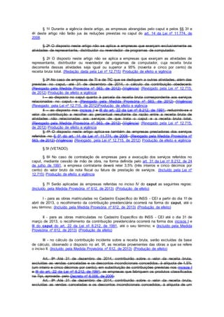 § 1o Durante a vigência deste artigo, as empresas abrangidas pelo caput e pelos §§ 3o e
4o deste artigo não farão jus às reduções previstas no caput do art. 14 da Lei nº 11.774, de
2008.
§ 2o O disposto neste artigo não se aplica a empresas que exerçam exclusivamente as
atividades de representante, distribuidor ou revendedor de programas de computador.
§ 2o O disposto neste artigo não se aplica a empresas que exerçam as atividades de
representante, distribuidor ou revendedor de programas de computador, cuja receita bruta
decorrente dessas atividades seja igual ou superior a 95% (noventa e cinco por cento) da
receita bruta total. (Redação dada pela Lei nº 12.715) Produção de efeito e vigência
§ 3o No caso de empresas de TI e de TIC que se dediquem a outras atividades, além das
previstas no caput, até 31 de dezembro de 2014, o cálculo da contribuição obedecerá:
(Revogado pela Medida Provisória nº 563, de 2012) (Vigência) (Revogado pela Lei nº 12.715,
de 2012) Produção de efeito e vigência
I – ao disposto no caput quanto à parcela da receita bruta correspondente aos serviços
relacionados no caput; e (Revogado pela Medida Provisória nº 563, de 2012) (Vigência)
(Revogado pela Lei nº 12.715, de 2012)Produção de efeito e vigência
II – ao disposto nos incisos I e III do art. 22 da Lei nº 8.212, de 1991, reduzindo-se o
valor da contribuição a recolher ao percentual resultante da razão entre a receita bruta de
atividades não relacionadas aos serviços de que trata o caput e a receita bruta total.
(Revogado pela Medida Provisória nº 563, de 2012) (Vigência) (Revogado pela Lei nº 12.715,
de 2012) Produção de efeito e vigência
§ 4o O disposto neste artigo aplica-se também às empresas prestadoras dos serviços
referidos no § 5º do art. 14 da Lei nº 11.774, de 2008. (Revogado pela Medida Provisória nº
563, de 2012) (Vigência) (Revogado pela Lei nº 12.715, de 2012) Produção de efeito e vigência
§ 5o (VETADO).
§ 6o No caso de contratação de empresas para a execução dos serviços referidos no
caput, mediante cessão de mão de obra, na forma definida pelo art. 31 da Lei no 8.212, de 24
de julho de 1991, a empresa contratante deverá reter 3,5% (três inteiros e cinco décimos por
cento) do valor bruto da nota fiscal ou fatura de prestação de serviços. (Incluído pela Lei nº
12.715) Produção de efeito e vigência
§ 7º Serão aplicadas às empresas referidas no inciso IV do caput as seguintes regras:
(Incluído pela Medida Provisória nº 612, de 2013) (Produção de efeito)
I - para as obras matriculadas no Cadastro Específico do INSS - CEI a partir do dia 1º de
abril de 2013, o recolhimento da contribuição previdenciária ocorrerá na forma do caput, até o
seu término; (Incluído pela Medida Provisória nº 612, de 2013) (Produção de efeito)
II - para as obras matriculadas no Cadastro Específico do INSS - CEI até o dia 31 de
março de 2013, o recolhimento da contribuição previdenciária ocorrerá na forma dos incisos I e
III do caput do art. 22 da Lei nº 8.212, de 1991, até o seu término; e (Incluído pela Medida
Provisória nº 612, de 2013) (Produção de efeito)
III - no cálculo da contribuição incidente sobre a receita bruta, serão excluídas da base
de cálculo, observado o disposto no art. 9º, as receitas provenientes das obras a que se refere
o inciso II. (Incluído pela Medida Provisória nº 612, de 2013) (Produção de efeito)
Art. 8o Até 31 de dezembro de 2014, contribuirão sobre o valor da receita bruta,
excluídas as vendas canceladas e os descontos incondicionais concedidos, à alíquota de 1,5%
(um inteiro e cinco décimos por cento), em substituição às contribuições previstas nos incisos I
e III do art. 22 da Lei nº 8.212, de 1991, as empresas que fabriquem os produtos classificados
na Tipi, aprovada pelo Decreto nº 6.006, de 2006:
Art. 8o Até 31 de dezembro de 2014, contribuirão sobre o valor da receita bruta,
excluídas as vendas canceladas e os descontos incondicionais concedidos, à alíquota de um
 