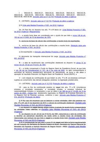 I - 9503.00.10, 9503.00.21, 9503.00.22, 9503.00.29, 9503.00.31, 9503.00.39,
9503.00.40, 9503.00.50, 9503.00.60, 9503.00.70, 9503.00.80, 9503.00.91, 9503.00.97,
9503.00.98, 9503.00.99; (Incluído pela Lei nº 12.715) Produção de efeito e vigência
II – (VETADO). (Incluído pela Lei nº 12.715) Produção de efeito e vigência
§ 5º (Vide pela Medida Provisória nº 601, de 2012) Vigência
Art. 9o Para fins do disposto nos arts. 7o e 8o desta Lei: (Vide Medida Provisória nº 563,
de 2012) (Vigência) (Regulamento)
I – a receita bruta deve ser considerada sem o ajuste de que trata o inciso VIII do art.
183 da Lei no 6.404, de 15 de dezembro de 1976;
II – exclui-se da base de cálculo das contribuições a receita bruta de exportações;
II - exclui-se da base de cálculo das contribuições a receita bruta: (Redação dada pela
Medida Provisória nº 601, de 2012)
a) de exportações; e (Incluído pela Medida Provisória nº 601, de 2012)
b) decorrente de transporte internacional de carga; (Incluído pela Medida Provisória nº
601, de 2012)
III – a data de recolhimento das contribuições obedecerá ao disposto na alínea “b” do
inciso I do art. 30 da Lei nº 8.212, de 1991;
IV – a União compensará o Fundo do Regime Geral de Previdência Social, de que trata
o art. 68 da Lei Complementar no 101, de 4 de maio de 2000, no valor correspondente à
estimativa de renúncia previdenciária decorrente da desoneração, de forma a não afetar a
apuração do resultado financeiro do Regime Geral de Previdência Social (RGPS); e
V – com relação às contribuições de que tratam os arts. 7o e 8o, as empresas continuam
sujeitas ao cumprimento das demais obrigações previstas na legislação previdenciária.
VI – (VETADO). (Incluído pela Lei nº 12.715) Produção de efeito e vigência
VII - para os fins da contribuição prevista no caput dos arts. 7º e 8º, considera-se
empresa a sociedade empresária, a sociedade simples, a empresa individual de
responsabilidade limitada e o empresário a que se refere o art. 966 da Lei nº 10.406, de 10 de
janeiro de 2002 - Código Civil, devidamente registrados no Registro de Empresas Mercantis ou
no Registro Civil de Pessoas Jurídicas, conforme o caso. (Incluído pela Medida Provisória nº
612, de 2013) (Produção de efeito)
§ 1o No caso de empresas que se dedicam a outras atividades, além das previstas nos
arts. 7o e 8o, até 31 de dezembro de 2014, o cálculo da contribuição obedecerá: (Incluído pela
Medida Provisória nº 563, de 2012) (Vigência)
I - ao disposto no caput desses artigos quanto à parcela da receita bruta correspondente
às atividades neles referidas; e (Incluído pela Medida Provisória nº 563, de 2012)
(Vigência)
II - ao disposto no art. 22 da Lei no 8.212, de 1991, reduzindo-se o valor da contribuição
a recolher ao percentual resultante da razão entre a receita bruta de atividades não
relacionadas aos serviços de que trata o caput e a receita bruta total. (Incluído pela Medida
Provisória nº 563, de 2012) (Vigência)
§ 2o A compensação de que trata o inciso IV do caput será feita na forma regulamentada
em ato conjunto da Secretaria da Receita Federal do Brasil, Secretaria do Tesouro Nacional do
Ministério da Fazenda e Instituto Nacional do Seguro Social - INSS. (Incluído pela Medida
Provisória nº 563, de 2012) (Vigência)
 