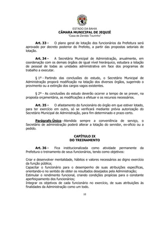 ESTADO DA BAHIA
CÂMARA MUNICIPAL DE JEQUIÉ
“Casa de Zenildo Tourinho”
10
Art. 33 - O plano geral de lotação dos funcionários da Prefeitura será
aprovado por decreto posterior do Prefeito, a partir das propostas setoriais de
lotação.
Art. 34 - A Secretária Municipal de Administração, anualmente, em
coordenação com os demais órgãos de igual nível hierárquico, estudara a lotação
de pessoal de todas as unidades administrativa em face dos programas de
trabalho a executar.
§ 1º - Partindo das conclusões do estudo, o Secretário Municipal de
Administração proporá modificação na lotação dos diversos órgãos, sugerindo o
provimento ou a extinção dos cargos vagos existentes.
§ 2º - As conclusões do estudo deverão ocorrer a tempo de se prever, na
proposta orçamentária, as modificações a efetuar e os recursos necessários.
Art. 35 - O afastamento do funcionário do órgão em que estiver lotado,
para ter exercício em outro, só se verificará mediante prévia autorização do
Secretário Municipal de Administração, para fim determinado e prazo certo.
Parágrafo Único -Atendida sempre a conveniência de serviço, o
Secretário de administração poderá alterar a lotação do servidor, ex-oficio ou a
pedido.
CAPÍTULO IX
DO TREINAMENTO
Art. 36 - Fica institucionalizada como atividade permanente da
Prefeitura o treinamento de seus funcionários, tendo como objetivos:
Criar e desenvolver mentalidade, hábitos e valores necessários ao digno exercício
da função pública;
Capacitar o funcionário para o desempenho de suas atribuições específicas,
orientando-o no sentido de obter os resultados desejados pela Administração;
Estimular o rendimento funcional, criando condições propícias para o constante
aperfeiçoamento dos funcionários;
Integrar os objetivos de cada funcionário no exercício, de suas atribuições às
finalidades da Administração como um todo.
 