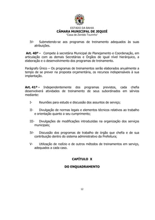 ESTADO DA BAHIA
CÂMARA MUNICIPAL DE JEQUIÉ
“Casa de Zenildo Tourinho”
12
IV- Submetendo-se aos programas de treinamento adequados às suas
atribuições.
Art. 40º - Compete à secretária Municipal de Planejamento e Coordenação, em
articulação com as demais Secretárias e Órgãos de igual nível hierárquico, a
elaboração e o desenvolvimento dos programas de treinamento.
Parágrafo Único – Os programas de treinamentos serão elaborados anualmente a
tempo de se prever na proposta orçamentária, os recursos indispensáveis à sua
implantação.
Art. 41º - Independentemente dos programas previstos, cada chefia
desenvolverá atividades de treinamento de seus subordinados em sérvios
mediante:
I- Reuniões para estudo e discussão dos assuntos de serviço;
II- Divulgação de normas legais e elementos técnicos relativos ao trabalho
e orientação quanto a seu cumprimento;
III- Divulgações de modificações introduzidas na organização dos serviços
municipais;
IV- Discussão dos programas de trabalho de órgão que chefia e de sua
contribuição dentro do sistema administrativo da Prefeitura;
V- Utilização de rodízio e de outros métodos de treinamentos em serviço,
adequados a cada caso.
CAPÍTULO X
DO ENQUADRAMENTO
 
