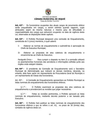 ESTADO DA BAHIA
CÂMARA MUNICIPAL DE JEQUIÉ
“Casa de Zenildo Tourinho”
13
Art. 42º - Os funcionários ocupantes dos atuais cargos de provimento efetivo
serão enquadrados em cargos, a serem extintos quando vagarem, cujas
atribuições sejam da mesma natureza e mesmo grau de dificuldade e
responsabilidade dos cargos que estiverem ocupando na data de vigência desta
Lei, observadas as disposições deste capítulo.
Art. 43º - O Prefeito Municipal designará uma comissão de Enquadramento,
constituída de 5 (cinco) membros, à qual caberá:
I- Elaborar as normas de enquadramento e submetê-las à aprovação do
Chefe de Executivo Municipal;
II- Elaborar as propostas de atos coletivos de enquadramento e
encaminhá-las ao Chefe do Executivo.
Parágrafo Único - Para cumprir o disposto no item II a comissão utilizará
os assentamentos funcionais dos servidores e informações colhidas junto aos
órgãos onde estejam lotados.
Art. 44º - O presidente da Comissão de Enquadramento será o Secretário
Municipal de Administração que indicará os demais membros, devendo, no
entanto, dela fazer parte um representante da Procuradoria Geral do Município e
um representante de Classe dos funcionários.
Art. 45º - A Comissão de Enquadramento apresentara ao Prefeito Municipal as
listas nominais de enquadramento dos funcionários efetivos.
§ 1 º - O Prefeito examinará as propostas dos atos coletivos de
enquadramento e providenciará as revisões que julgar necessárias.
§ 2 º - Feitas as revisões pertinentes, o Prefeito aprovará as listas
nominais de enquadramento, mediante decreto posterior a ser baixado pelo
Executivo.
Art. 46º - O Prefeito fará publicar as listas nominais de enquadramento dos
funcionários efetivos a que se refere o art. 63, no prazo de 30 (trinta) dias,
contados da vigência desta Lei.
 