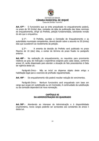 ESTADO DA BAHIA
CÂMARA MUNICIPAL DE JEQUIÉ
“Casa de Zenildo Tourinho”
14
Art. 47º - O funcionário que se sinta prejudicado no enquadramento poderá,
no prazo de 30 (trinta) dias, contados da data da publicação das listas nominais
de enquadramento, dirigir ao Prefeito, petição fundamentada, solicitando revisão
do ato que o enquadrou.
§ 1º - O Prefeito, ouvidas a Comissão de Enquadramento e as
autoridades municipais competentes, deverá decidir sobre o assunto no 30 (trinta)
dias que sucederem ao recebimento da petição.
§ 2º - A ementa da decisão do Prefeito será publicada no prazo
Maximo de 10 (dez) dias, a contar do término do prazo fixado no parágrafo
anterior.
Art. 48º - Na realização do enquadramento, os requisitos para provimento
relativos ao grau de instrução e experiência exigíveis para cada classe, conforme
anexo VI, serão dispensado para atender a situação de fato preexistentes à Data
de vigência desta Lei.
Parágrafo Único - Não se incluí na dispensa objeto deste artigo a
habilitação legal para o exercício de profissão regulamentada.
Art. 49º - Do enquadramento não poderá resultar redução de vencimentos.
Parágrafo Único - Nenhum funcionário será enquadrado com base em
cargo que ocupe em substituição ou em Comissão; A continuidade da substituição
ou da comissão dependerá de nova nomeação.
CAPÍTULO XI
DA ADMINISTRAÇÃO DO QUADRADO
Art. 50º - Atendendo ao interesse da Administração e à disponibilidade
orçamentária, novos cargos poderão ser acrescidos aos constantes do anexo I
desta Lei.
 