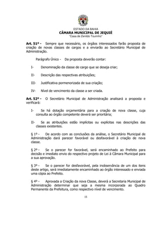 ESTADO DA BAHIA
CÂMARA MUNICIPAL DE JEQUIÉ
“Casa de Zenildo Tourinho”
15
Art. 51º - Sempre que necessário, os órgãos interessados farão proposta de
criação de novas classes de cargos e a enviarão ao Secretário Municipal de
Administração.
Parágrafo Único - Da proposta deverão contar:
I- Denominação da classe de cargo que se deseja criar;
II- Descrição das respectivas atribuições;
III- Justificativa pormenorizada de sua criação;
IV- Nível de vencimento da classe a ser criada.
Art. 52º - O Secretário Municipal de Administração analisará a proposta e
verificará:
I- Se há dotação orçamentária para a criação de nova classe, cuja
consulta ao órgão competente deverá ser prioritária;
II- Se as atribuições estão implícitas ou explícitas nas descrições das
classes existentes.
§ 1º - De acordo com as conclusões da análise, o Secretário Municipal de
Administração dará parecer favorável ou desfavorável à criação de nova
classe.
§ 2º - Se o parecer for favorável, será encaminhado ao Prefeito para
decisão e imediato envio do respectivo projeto de Lei à Câmara Municipal para
a sua aprovação.
§ 3º - Se o parecer for desfavorável, pela inobservância de um dos itens
deste artigo, será imediatamente encaminhado ao órgão interessado e enviada
uma cópia ao Prefeito.
§ 4º - Aprovada a Criação da nova Classe, deverá a Secretaria Municipal de
Administração determinar que seja a mesma incorporada ao Quadro
Permanente da Prefeitura, como respectivo nível de vencimento.
 