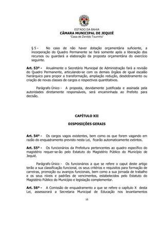 ESTADO DA BAHIA
CÂMARA MUNICIPAL DE JEQUIÉ
“Casa de Zenildo Tourinho”
16
§ 5 - No caso de não haver dotação orçamentária suficiente, a
incorporação do Quadro Permanente se fará somente após a liberação dos
recursos ou guardará a elaboração da proposta orçamentária do exercício
seguinte.
Art. 53º - Anualmente o Secretário Municipal de Administração fará a revisão
do Quadro Permanente, articulando-se com os demais órgãos de igual escalão
hierárquico para propor a transformação, ampliação redução, desdobramento ou
criação de novas classes de cargos e respectivos quantitativos.
Parágrafo Único - A proposta, devidamente justificada e assinada pela
autoridades diretamente responsáveis, será encaminhada ao Prefeito para
decisão.
CAPÍTULO XII
DISPOSIÇÕES GERAIS
Art. 54º - Os cargos vagos existentes, bem como os que forem vagando em
razão do enquadramento previsto nesta Lei, ficarão automaticamente extintos.
Art. 55º - Os funcionários da Prefeitura pertencentes ao quadro específico do
magistério requer-se-ão pelo Estatuto do Magistério Público do Município de
Jequié.
Parágrafo Único - Os funcionários a que se refere o caput deste artigo
terão a sua classificação funcional, os seus critérios e requisitos para formação de
carreiras, promoção ou avanços funcionais, bem como a sua jornada de trabalho
e os seus níveis e padrões de vencimentos, estabelecidos pelo Estatuto do
Magistério Público do Município e legislação complementar.
Art. 56º - A Comissão de enquadramento a que se refere o capítulo X desta
Lei, assessorará a Secretaria Municipal de Educação nos levantamentos
 