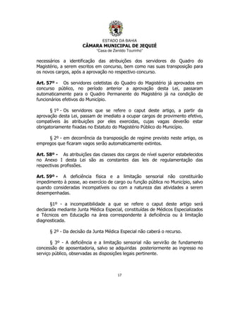 ESTADO DA BAHIA
CÂMARA MUNICIPAL DE JEQUIÉ
“Casa de Zenildo Tourinho”
17
necessários a identificação das atribuições dos servidores do Quadro do
Magistério, a serem escritos em concurso, bem como nas suas transposição para
os novos cargos, após a aprovação no respectivo concurso.
Art. 57º - Os servidores celetistas do Quadro do Magistério já aprovados em
concurso público, no período anterior a aprovação desta Lei, passaram
automaticamente para o Quadro Permanente do Magistério já na condição de
funcionários efetivos do Município.
§ 1º - Os servidores que se refere o caput deste artigo, a partir da
aprovação desta Lei, passam de imediato a ocupar cargos de provimento efetivo,
compatíveis às atribuições por eles exercidas, cujas vagas deverão estar
obrigatoriamente fixadas no Estatuto do Magistério Público do Município.
§ 2º - em decorrência da transposição de regime previsto neste artigo, os
empregos que ficaram vagos serão automaticamente extintos.
Art. 58º - As atribuições das classes dos cargos de nível superior estabelecidos
no Anexo I desta Lei são as constantes das leis de regulamentação das
respectivas profissões.
Art. 59º - A deficiência física e a limitação sensorial não constituirão
impedimento à posse, ao exercício de cargo ou função pública no Município, salvo
quando consideradas incompatíveis ou com a natureza das atividades a serem
desempenhadas.
§1º - a incompatibilidade a que se refere o caput deste artigo será
declarada mediante Junta Médica Especial, constituídas de Médicos Especializados
e Técnicos em Educação na área correspondente à deficiência ou à limitação
diagnosticada.
§ 2º - Da decisão da Junta Médica Especial não caberá o recurso.
§ 3º - A deficiência e a limitação sensorial não servirão de fundamento
concessão de aposentadoria, salvo se adquiridas posteriormente ao ingresso no
serviço público, observadas as disposições legais pertinente.
 