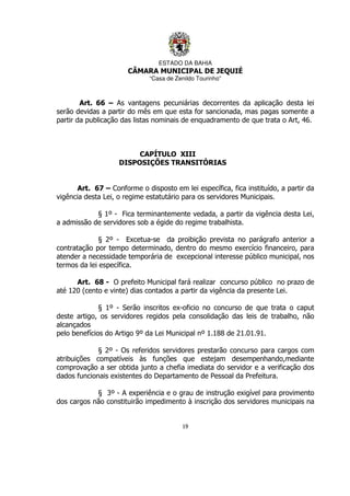 ESTADO DA BAHIA
CÂMARA MUNICIPAL DE JEQUIÉ
“Casa de Zenildo Tourinho”
19
Art. 66 – As vantagens pecuniárias decorrentes da aplicação desta lei
serão devidas a partir do mês em que esta for sancionada, mas pagas somente a
partir da publicação das listas nominais de enquadramento de que trata o Art, 46.
CAPÍTULO XIII
DISPOSIÇÕES TRANSITÓRIAS
Art. 67 – Conforme o disposto em lei específica, fica instituído, a partir da
vigência desta Lei, o regime estatutário para os servidores Municipais.
§ 1º - Fica terminantemente vedada, a partir da vigência desta Lei,
a admissão de servidores sob a égide do regime trabalhista.
§ 2º - Excetua-se da proibição prevista no parágrafo anterior a
contratação por tempo determinado, dentro do mesmo exercício financeiro, para
atender a necessidade temporária de excepcional interesse público municipal, nos
termos da lei específica.
Art. 68 - O prefeito Municipal fará realizar concurso público no prazo de
até 120 (cento e vinte) dias contados a partir da vigência da presente Lei.
§ 1º - Serão inscritos ex-oficio no concurso de que trata o caput
deste artigo, os servidores regidos pela consolidação das leis de trabalho, não
alcançados
pelo benefícios do Artigo 9º da Lei Municipal nº 1.188 de 21.01.91.
§ 2º - Os referidos servidores prestarão concurso para cargos com
atribuições compatíveis às funções que estejam desempenhando,mediante
comprovação a ser obtida junto a chefia imediata do servidor e a verificação dos
dados funcionais existentes do Departamento de Pessoal da Prefeitura.
§ 3º - A experiência e o grau de instrução exigível para provimento
dos cargos não constituirão impedimento à inscrição dos servidores municipais na
 
