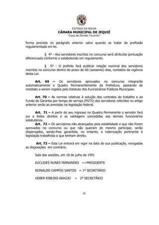 ESTADO DA BAHIA
CÂMARA MUNICIPAL DE JEQUIÉ
“Casa de Zenildo Tourinho”
20
forma prevista no parágrafo anterior salvo quando se tratar de profissão
regulamentada em lei.
§ 4º - Aos servidores inscritos no concurso será atribuída pontuação
diferenciada conforme o estabelecido em regulamento.
§ 5º - O prefeito fará publicar relação nominal dos servidores
inscritos no concurso dentro do prazo de 60 (sessenta) dias, contados da vigência
desta Lei.
Art. 69 – Os servidores aprovados no concurso integrarão
automaticamente o Quadro Permanentemente da Prefeitura, passando de
imediato a serem regidos pelo Estatuto dos Funcionários Públicos Municipais.
Art. 70 – As normas relativas à solução dos contratos de trabalho e ao
Fundo de Garantia por tempo de serviço (FGTS) dos servidores referidos no artigo
anterior serão as previstas na legislação federal.
Art. 71 – A partir do seu ingresso no Quadro Permanente o servidor fará
jus a todos direitos e as vantagens concedidas aos demais funcionários
estatutários.
Art. 72 – Os servidores não alcançados pela estabilidade e que não forem
aprovados no concurso ou que não queiram do mesmo participar, serão
dispensados, sendo-lhes garantida, no entanto, a indenização pertinente à
legislação trabalhista a que tenham direito.
Art. 73 – Esta Lei entrará em vigor na data de sua publicação, revogadas
as disposições em contrário.
Sala das sessões, em 18 de julho de 1991
EUCLIDES NUNES FERNANDES ==PRESIDENTE
REINALDO CAMPOS SANTOS = 1º SECRETÁRIO
HEBER RIBEIRO ARAÚJO = 2º SECRETÁRIO
 