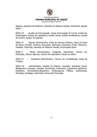 ESTADO DA BAHIA
CÂMARA MUNICIPAL DE JEQUIÉ
“Casa de Zenildo Tourinho”
24
Reparos, ajudante de Mecânico, Ajudante de Máquina Pesada, Atendente, Agente
Social
NÍVEL III - Auxiliar de Comunicação Social, Encarregado de Turma, Auxiliar de
Enfermagem, Auxiliar de Laboratório, Auxiliar Social, Auxiliar de Biblioteca, Auxiliar
de Cultura, Auxiliar de Esportes
NÍVEL IV - Agente Administrativo, Fiscal de Serviços Públicos, Fiscal de Fiscal
de Obras, Armador, Pedreiro, Encanador, Eletricista, Carpinteiro, Pintor, Mecânico,
Soldador, Motorista, Operador de Máquina Pesada, Encarregado Geral
NÍVEL V - Oficial Administrativo, Topógrafo, Desenhista, Técnico em
Edificação, Técnico Agrícola, Técnico de Laboratório, Mestre de Obras
NÍVEL IV - Assistente Administrativo, Técnico em Contabilidade, Fiscal de
Tributos
NÍVEL VII - Administrador, Analista de Sistema, Arquiteto, Assistente Social,
Bibliotecário, Contador, Dentista, Economista, Enfermeiro, Engenheiro Agrônomo,
Estatística, Farmacêutico-Bioquimico, Fisioterapeuta, Médico, Nutricionista,
Psicólogo, Sociólogo, Veterinário, Procurador Municipal.
 