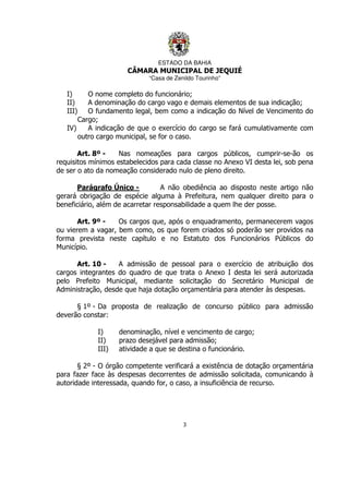 ESTADO DA BAHIA
CÂMARA MUNICIPAL DE JEQUIÉ
“Casa de Zenildo Tourinho”
3
I) O nome completo do funcionário;
II) A denominação do cargo vago e demais elementos de sua indicação;
III) O fundamento legal, bem como a indicação do Nível de Vencimento do
Cargo;
IV) A indicação de que o exercício do cargo se fará cumulativamente com
outro cargo municipal, se for o caso.
Art. 8º - Nas nomeações para cargos públicos, cumprir-se-ão os
requisitos mínimos estabelecidos para cada classe no Anexo VI desta lei, sob pena
de ser o ato da nomeação considerado nulo de pleno direito.
Parágrafo Único - A não obediência ao disposto neste artigo não
gerará obrigação de espécie alguma à Prefeitura, nem qualquer direito para o
beneficiário, além de acarretar responsabilidade a quem lhe der posse.
Art. 9º - Os cargos que, após o enquadramento, permanecerem vagos
ou vierem a vagar, bem como, os que forem criados só poderão ser providos na
forma prevista neste capítulo e no Estatuto dos Funcionários Públicos do
Município.
Art. 10 - A admissão de pessoal para o exercício de atribuição dos
cargos integrantes do quadro de que trata o Anexo I desta lei será autorizada
pelo Prefeito Municipal, mediante solicitação do Secretário Municipal de
Administração, desde que haja dotação orçamentária para atender às despesas.
§ 1º - Da proposta de realização de concurso público para admissão
deverão constar:
I) denominação, nível e vencimento de cargo;
II) prazo desejável para admissão;
III) atividade a que se destina o funcionário.
§ 2º - O órgão competente verificará a existência de dotação orçamentária
para fazer face às despesas decorrentes de admissão solicitada, comunicando à
autoridade interessada, quando for, o caso, a insuficiência de recurso.
 