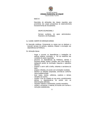 ESTADO DA BAHIA
CÂMARA MUNICIPAL DE JEQUIÉ
“Casa de Zenildo Tourinho”
35
NEXO VI
Descrições de atribuições das classes requisitos para
provimento dos cargos perspectivas de desenvolvimento
funcional formas de recrutamento
GRUPO OCUPACIONAL I
Serviços auxiliares, de apoio administrativo-
financeiro e de fiscalização.
1. CLASSE: AGENTE DE SERVIÇOS GERAIS
2. Descrição sintéticas: Compreende os cargos que se destinam a
executar serviços de portaria, zeladoria, limpeza e arrumação nas
dependências da Prefeitura.
3. Atribuição típicas:
- limpar e arrumar as dependências e instalações de
edifícios públicos municipais, a fim de mantê-los nas
condições de asseio requeridas;
- percorrer as dependências da Prefeitura, abrindo e
fechando janelas, postas e portões, bem como ligando e
desligando pontos de iluminação maquinas e aparelhos
elétricos;
- preparar e servir café à chefia, visitantes e servidores do
setor;
- preparar refeições, de acordo com orientações recebidas;
- distribuir as refeições preparadas, servindo-as conforme
rotina predeterminada;
- lavar copos, xícaras, cafeteiras, coadores e demais
utensílios de cozinha;
- recolher o lixo da unidade em que serve, acondicionando
detritos e depositando-os de acordo com as
determinações definidas;
- requisitar material e mantimentos, quando necessário;
- receber e armazenar o material, de acordo com normas e
instruções estabelecidas;
 