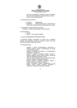 ESTADO DA BAHIA
CÂMARA MUNICIPAL DE JEQUIÉ
“Casa de Zenildo Tourinho”
36
- zelar pela conservação e limpeza do local de trabalho,
bem como dos instrumentos e equipamentos que utiliza;
- executar outras atribuições afins.
4. Requisitos para provimento:
• Instrução - Alfabetização
• Experiência - Mínimo de 180 (cento e oitenta) dias no
exercício de atividades similares às descritas para a classe.
5. Perspectivas de desenvolvimento funcional:
Promoção – à classe de Encarregado de Serviços Gerais.
6. Recrutamento:
• Interno
• Externo – No mercado de trabalho.
1. Classe: ENCARREGADO DE SERVIÇOS GERAIS;
2. Descrição sintética: compreendo os cargos que se destinam
executar, sob supervisão, serviços de entrega em geral, bem como
auxiliar nos trabalhos simples de escritório.
3. Atribuições típicas:
- entregar e buscar correspondência, documentos e
materiais diversos, interna e externamente, de acordo
com orientação recebida;
- organizar e distribuir documentos e correspondências
endereçadas a Prefeituras;
- atender a pequenos mandados pessoais, internos e
externos, pagando contas, levando recados, comprando
materiais, descontando cheques e outros;
- afixar, em quadros próprios, avisos, comunicados e ordens
de serviço, conforme instruções superiores;
- apanhar material, conferindo, assinando recibos e
transportando-os às unidades solicitantes;
- prestar informações simples, pessoalmente ou por
telefone, anotar recados, transmitir mensagens e
encaminhar visitantes às repartições solicitadas;
 