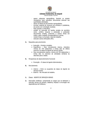 ESTADO DA BAHIA
CÂMARA MUNICIPAL DE JEQUIÉ
“Casa de Zenildo Tourinho”
37
- operar máquinas reprográficas, fazendo os ajustes
necessários, para reproduzir documentos diversos nas
quantidades solicitadas;
- alcear as folhas de documentos reprografados;
- arrumar material de consumo em armários e prateleiras,
de acordo com orientação recebida;
- fazer pacotes e embrulhos;
- auxiliar na execução de tarefas simples de escritório
como: conferir, arquivar e protocolar e protocolar
documentos simples, preencher e colocar fichas em
ordem, selar e expedir correspondência e outras;
- manter limpo e arrumado o local de trabalho;
- executar outras atribuições afins.
4. Requisitos para provimento:
• Instrução – Primário completo.
• Experiência – Para recrutamento interno, interstício
mínimo de 730 (setecentos e trinta) dias de efetivo
exercício na classe de Agente de Serviço Gerais.
• Para recrutamento externo, mínimo de 730 (setecentos e
trinta) dias no exercício de atividades similares às
descritas para a classe.
5. Perspectivas de desenvolvimento funcional:
• Promoção – À classe de Agente Administrativo.
6. Recrutamento:
• Interno – Entre os ocupantes da classe de Agente de
Serviços Gerais.
• Externo – No mercado de trabalho.
1. Classe: AGENTE DE SERVIÇOS GERAIS
2. Descrições sintéticas: compreende os cargos que se destinam a
executar serviço de portaria, zeladoria, limpeza e arrumação nas
dependências da Prefeitura.
 