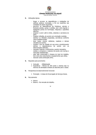 ESTADO DA BAHIA
CÂMARA MUNICIPAL DE JEQUIÉ
“Casa de Zenildo Tourinho”
38
3. Atribuições típicas:
- limpar e arrumar as dependências e instalações de
edifícios públicos municipais, a fim de mantê-los nas
condições de asseio requeridas;
- percorrer as dependências da Prefeitura, abrindo e
fechando janelas, portas e portões, bem como ligando e
desligando pontos de iluminação, máquinas e aparelhos
elétricos;
- preparar e servir café à chefia, visitantes e servidores do
setor;
- Preparar refeições, de acordo com orientação recebida;
distribuir as refeições preparadas, servindo-as conforme
rotina predeterminada;
- lavar copos, xícaras, cafeteiras, coadores e demais
utensílios de cozinha;
- recolher o lixo da unidade em que serve, acondicionando
detritos e depositando-os de acordo com as
determinações definidas;
- requisitar material e mantimentos, quando necessário;
receber e armazenar o material, de acordo com normas e
instruções estabelecidas;
- zelar pela conservação e limpeza do local de trabalho,
bem como dos instrumentos e equipamentos que utiliza;
- executar outras atribuições afins;
4. Requisitos para provimento:
• Instrução - Alfabetização
• Experiência - Mínima de 180 (cento e oitenta) dias no
exercício de atividades similares às descritas para a classe.
5. Perspectivas de desenvolvimento funcional:
• Promoção – à classe de Encarregado de Serviços Gerais.
6. Recrutamento
• Interno
• Externo – No mercado de trabalho.
 