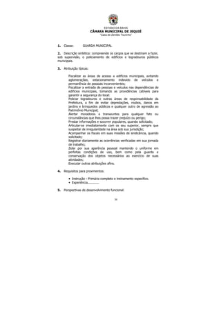 ESTADO DA BAHIA
CÂMARA MUNICIPAL DE JEQUIÉ
“Casa de Zenildo Tourinho”
39
1. Classe: GUARDA MUNICIPAL
2. Descrição sintética: compreende os cargos que se destinam a fazer,
sob supervisão, o policiamento de edifícios e logradouros públicos
municipais.
3. Atribuição típicas:
Fiscalizar as áreas de acesso a edifícios municipais, evitando
aglomerações, estacionamento indevido de veículos e
permanência de pessoas inconvenientes;
Fiscalizar a entrada de pessoas e veículos nas dependências de
edifícios municipais, tomando as providências cabíveis para
garantir a segurança do local:
Policiar logradouros e outras áreas de responsabilidade da
Prefeitura, a fim de evitar depredações, roubos, danos em
jardins e brinquedos públicos e qualquer outro de agressão ao
Patrimônio Municipal;
Alertar moradores e transeuntes para qualquer fato ou
circunstâncias que lhes possa trazer prejuízo ou perigo;
Prestar informações e socorrer populares, quando solicitado;
Articular-se imediatamente com os seu superior, sempre que
suspeitar de irregularidade na área sob sua jurisdição;
Acompanhar os fiscais em suas missões de sindicância, quando
solicitado;
Registrar diariamente as ocorrências verificadas em sua jornada
de trabalho;
Zelar por sua aparência pessoal mantendo o uniforme em
perfeitas condições de uso, bem como pela guarda e
conservação dos objetos necessários ao exercício de suas
atividades;
Executar outras atribuições afins.
4. Requisitos para provimentos:
• Instrução - Primária completo e treinamento específico.
• Experiência............
5. Perspectivas de desenvolvimento funcional:
 