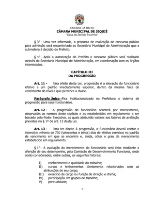 ESTADO DA BAHIA
CÂMARA MUNICIPAL DE JEQUIÉ
“Casa de Zenildo Tourinho”
4
§ 3º - Uma vez informada, a proposta de realização de concurso público
para admissão será encaminhada ao Secretário Municipal de Administração que a
submeterá à decisão do Prefeito.
§ 4º - Após a autorização do Prefeito o concurso público será realizado
através da Secretaria Municipal de Administração, em coordenação com os órgãos
interessados.
CAPÍTULO III
DA PROGRESSÃO
Art. 11 - Para efeito desta Lei, progressão é a elevação do funcionário
efetivo a um padrão imediatamente superior, dentro da mesma faixa de
vencimento do nível a que pertence a classe.
Parágrafo Único -Fica institucionalizado na Prefeitura o sistema de
progressão para seus funcionários.
Art. 12 - A progressão do funcionário ocorrerá por merecimento,
observadas as normas deste capítulo e as estabelecidas em regulamento a ser
baixado pelo Poder Executivo, as quais atribuirão valores aos fatores de avaliação
previstos no § 1º do art. 13 desta Lei.
Art. 13 - Para ter direito à progressão, o funcionário deverá contar o
interstício mínimo de 730 (setecentos e trinta) dias de efetivo exercício no padrão
de vencimento em que se encontre e, ainda, obter o grau de merecimento
estabelecido em regulamento.
§ 1º - A avaliação do merecimento do funcionário será feita mediante a
aferição de seu desempenho, pela Comissão de Desenvolvimento Funcional, onde
serão considerados, entre outros, os seguintes fatores:
I) conhecimento e qualidade do trabalho;
II) cursos e treinamentos diretamente relacionados com as
atribuições de seu cargo;
III) exercício de cargo ou função de direção e chefia;
IV) participação em grupos de trabalho;
V) pontualidade;
 