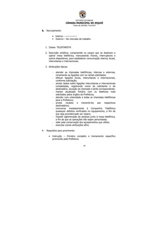 ESTADO DA BAHIA
CÂMARA MUNICIPAL DE JEQUIÉ
“Casa de Zenildo Tourinho”
40
6. Recrutamento:
• Interno - --------------
• Externo – No mercado de trabalho
1. Classe: TELEFONISTA
2. Descrição sintética: compreende os cargos que se destinam a
operar mesa telefônica, manuseando chaves, interruptores e
outros dispositivos, para estabelecer comunicação interna, locais,
interurbanas e internacionais.
3. Atribuições típicas:
- atender as chamadas telefônicas, internas e externas,
conectando as ligações com os ramais solicitados;
- efetuar ligações locais, interurbanas e internacionais,
conforme solicitação;
- anotar dados sobre ligações interurbanas e internacionais
completadas, registrando nome do solicitante e do
destinatário, duração da chamada e tarifa correspondente;
- manter atualizado fichário com os telefones mais
solicitados pelos órgãos da Prefeitura;
- atender com urbanidade a todas as chamadas telefônicas
para a Prefeitura;
- anotar recados e transmiti-los aos respectivos
destinatários;
- comunicar imediatamente à Companhia Telefônica
quaisquer defeitos verificados no equipamento, a fim de
que seja providenciado ser reparo;
- impedir aglomeração de pessoas junto à mesa telefônica,
a fim de que as operações não sejam perturbadas;
- zelar pela conservação dos equipamentos que utiliza;
- executar outras atribuições afins.
4. Requisitos para provimento:
• Instrução – Primário completo e treinamento específico
promovido pela Prefeitura.
 