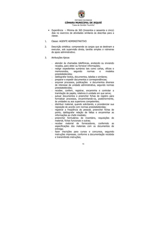 ESTADO DA BAHIA
CÂMARA MUNICIPAL DE JEQUIÉ
“Casa de Zenildo Tourinho”
41
• Experiência – Mínima de 365 (trezentos e sessenta e cinco)
dias no exercício de atividades similares às descritas para a
classe.
1. Classe: AGENTE ADMINISTRATIVO
2. Descrição sintética: compreende os cargos que se destinam a
executar, sob supervisão direta, tarefas simples e rotineiras
de apoio administrativo.
3. Atribuições típicas
- atender às chamadas telefônicas, anotando ou enviando
recados, para obter ou fornecer informações;
- redigir expedientes sumários tais como cartas, ofícios e
memorandos, segundo normas e modelos
preestabelecidos;
- datilografar textos, documentos, tabelas e similares;
- preparar e expedir documentos e correspondências;
- arquivar processos, publicações e documentos diversos
de interesse da unidade administrativa, segundo normas
preestabelecidas;
- receber, conferir, registrar, encaminha e controlar a
tramitação de papéis, relativos à unidade em que serve;
- autuar documentos e preencher fichas de registro para
formalizar processos, encaminhando-os, posteriormente,
às unidades ou aos superiores competentes;
- distribuir material, quando solicitando, e providenciar sua
reposição de acordo com normas preestabelecidas;
- registrar a freqüência do pessoal, preencher fichas de
ponto, datilografar relação de faltas e encaminhar as
informações ao chefe imediato;
- preencher formulários de inventário, requisições de
material, fichas funcionais e outras;
- receber material de fornecedores, conferindo as
especificações dos materiais com os documentos de
entrega;
- fazer inscrições para cursos e concursos, seguindo
instruções impressas, conforme a documentação recebida
e transmitindo instruções;
 