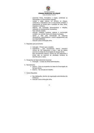 ESTADO DA BAHIA
CÂMARA MUNICIPAL DE JEQUIÉ
“Casa de Zenildo Tourinho”
42
- preencher fichas, formulários e mapas, conferindo as
informações e os documentos originais;
- receber e pagar valores, em dinheiro ou cheque,
conferindo a importância com os documentos emitidos e
autenticando os recibos para a quitação de cotas, taxas,
impostos e similares;
- elaborar, sob orientação demonstrativos e relações,
realizando os levantamentos necessários;
- fazer cálculos simples;
- executar trabalhos auxiliares relativos à escrituração
contábil e ao controle interno de tributos municipais;
- operar e zelar pela manutenção de máquinas
reprográficas, autenticadoras e outros equipamentos sob
sua responsabilidade;
- executar outras atribuições afins.
4. Requisitos para provimento:
• Instrução – Primeiro grau completo.
• Experiência - para recrutamento interno, interstício
mínimo de 730 (setecentos e trinta ) dias de efetivo
exercício na classe de Encarregado de serviços Gerais.
Para recrutamento externo, mínimo de 730 (setecentos e
trinta) dias no exercício de atividades similares às
descritas para a classe.
5. Perspectiva de desenvolvimento funcional:
• Promoção – à classe de Oficial Administrativo.
6. Recrutamento:
• Interno – Entre os ocupantes da classe de Encarregado de
Serviços Gerais.
• Externo – No mercado de trabalho.
7. Outros Requisitos:
• Boa datilografia, domínio da organização administrativa da
Prefeitura.
• Executar outras atribuições afins.
 