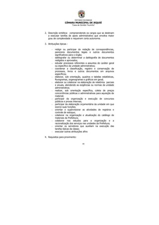 ESTADO DA BAHIA
CÂMARA MUNICIPAL DE JEQUIÉ
“Casa de Zenildo Tourinho”
44
2. Descrição sintética: compreendendo os cargos que se destinam
a executar tarefas de apoio administrativo que envolva maior
grau de complexidade e requeiram certa autonomia.
3. Atribuições típicas :
- redigir ou participar da redação de correspondências,
pareceres documentos legais e outros documentos
significativos para o órgão;
- datilografar ou determinar a datilografia de documentos
redigidos e aprovados;
- estudar processos referentes a assuntos de caráter geral
ou específico da unidade administrativa;
- coordenar a classificação, registro e conservação de
processos, livros e outros documentos em arquivos
específicos;
- elaborar, sob orientação, quadros e tabelas estatísticas,
fluxogramas, organogramas e gráficos em geral;
- elaborar ou colaborar na elaboração de relatórios parciais
e anuais, atendendo as exigências ou normas da unidade
administrativa;
- realizar, sob orientação específica, coleta de preços
concorrências públicas e administrativas para aquisição de
material;
- participar da organização e execução de concursos
públicos e provas internas;
- participar da elaboração orçamentária da unidade em que
exerce suas funções;
- orientar e supervisionar as atividades de registros e
controle de estoque;
- colaborar na organização e atualização do catálogo de
materiais da Prefeitura;
- colaborar nos estudos para a organização e a
racionalização dos serviços nas unidades da Prefeitura;
- orientar os servidores que auxiliam na execução das
tarefas típicas da classe;
- executar outras atribuições afins
4. Requisitos para provimento:
 