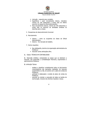 ESTADO DA BAHIA
CÂMARA MUNICIPAL DE JEQUIÉ
“Casa de Zenildo Tourinho”
45
• instrução – segundo grau completo.
• Experiência – para recrutamento interno, interstício
mínimo de 730 (setecentos e trinta) dias de efetivo
exercício na classe de oficial administrativo
• Para recrutamento externo, mínimo de 730 (setecentos e
trinta) dias no exercício de atividades similares às
descritas para a classe.
5. Perspectivas de desenvolvimento funcional:
6. Recrutamento:
• Interno – entre os ocupantes da classe de Oficial
Administrativo.
• Externo – No mercado de trabalho.
7. Outros requisitos:
• Boa datilografia, domínio da organização administrativa da
Prefeitura.
• Executar outras atribuições afins.
1. Classe: TÉCNICO EM CONTABILIDADE
2. Descrição sintética: compreende os cargos que se destinam a
executar, sob supervisão, a contabilização financeira, orçamentária e
patrimonial da Prefeitura.
3. atribuição Típicas:
- analisar e classificar contabilmente todos os documentos
comprobatórios das operações realizadas, de natureza
orçamentária ou não, de acordo com o plano de contas da
Prefeitura;
- participar d elaboração e revisão do plano de contas da
Prefeitura;
- executar ou orientar a execução de todas as tarefas de
escrituração, inclusive dos diversos impostos e taxas;
 