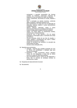 ESTADO DA BAHIA
CÂMARA MUNICIPAL DE JEQUIÉ
“Casa de Zenildo Tourinho”
46
- acompanhar a execução orçamentária das diversas
unidades da Prefeitura, examinando empenhos de
despesas em face da existência de saldo nas dotações;
- conferir, diariamente, documentos de receita, despesa e
outros;
- fazer a conciliação de estratos bancários, conferindo
saldos, localizado e retificando possíveis erros;
- fazer levantamento de contas para fins de elaboração de
balancetes, balanços, boletins e outros demonstrativos
contábil-financeiros;
- elaborar balanços, balancetes, mapas e outros
demonstrativos financeiros consolidados da Prefeitura;
- auxiliar na elaboração do Balanço Geral da Prefeitura;
- realizar, nos prazos legais, os recolhimentos devidos,
emitindo guias e cheques bancários;
- articular-se com a rede bancária a fim de manter
atualizadas as informações sobre o movimento das contas
da Prefeitura;
- informar processos, dentro de sua área de atuação, e
sugerir métodos e procedimentos que visem a melhor
coordenação dos serviços contábeis;
- orientar os servidores que auxiliarem na execução das
tarefas típicas da classe;
- executar outras atribuições afins.
4. Requisitos para provimentos:
• Instrução – Segundo grau completo acrescidos de curso
de Técnico em contabilidade e habitação legal para
exercício da profissão;
• Experiência – Para recrutamento interno, interstício
mínimo de 730 (setecentos e trinta) dias de efetivo
exercício na classe de Oficial Administrativo.
- para recrutamento externo, mínimo de 730 (setecentos e
trinta) dias no exercício de atividades similares às
descritas para a classe.
5. Perspectivas de desenvolvimento funcional:
6. Recrutamento:
 