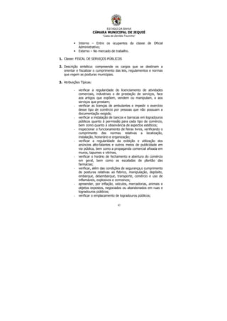 ESTADO DA BAHIA
CÂMARA MUNICIPAL DE JEQUIÉ
“Casa de Zenildo Tourinho”
47
• Interno – Entre os ocupantes da classe de Oficial
Administrativo;
• Externo – No mercado de trabalho.
1. Classe: FISCAL DE SERVIÇOS PÚBLICOS
2. Descrição sintética: compreende os cargos que se destinam a
orientar e fiscalizar o cumprimento das leis, regulamentos e normas
que regem as posturas municipais.
3. Atribuições Típicas:
- verificar a regularidade do licenciamento de atividades
comerciais, industriais e de prestação de serviços, face
aos artigos que expõem, vendem ou manipulam, e aos
serviços que prestam;
- verificar as licenças de ambulantes e impedir o exercício
desse tipo de comércio por pessoas que não possuam a
documentação exigida;
- verificar a instalação de bancos e barracas em logradouros
públicos quanto à permissão para cada tipo de comércio,
bem como quanto à observância de aspectos estéticos;
- inspecionar o funcionamento de feiras livres, verificando o
cumprimento das normas relativas a localização,
instalação, honorário e organização;
- verificar a regularidade da exibição e utilização dos
anúncios alto-falantes e outros meios de publicidade em
via pública, bem como a propaganda comercial afixada em
muros, tapumes e vitrines,
- verificar o horário de fechamento e abertura do comércio
em geral, bem como as escaladas de plantão das
farmácias;
- verificar, além das condições de segurança,o cumprimento
de posturas relativas ao fabrico, manipulação, depósito,
embarque, desembarque, transporte, comércio e uso de
inflamáveis, explosivos e corrosivos;
- apreender, por inflação, veículos, mercadorias, animais e
objetos expostos, negociados ou abandonados em ruas e
logradouros públicos;
- verificar o emplacamento de logradouros públicos;
 