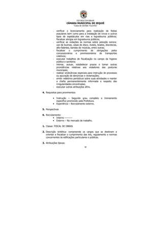 ESTADO DA BAHIA
CÂMARA MUNICIPAL DE JEQUIÉ
“Casa de Zenildo Tourinho”
48
- verificar o licenciamento para realização de festas
populares bem como para a instalação de circos e outros
tipos de espetáculos em vias e logradouros públicos;
fiscalizar abrigos em logradouros públicos;
- verificar as violações às normas sobre poluição sonora:
uso de buzinas, casas de disco, clubes, boates, discotecas,
alto-falantes, bandas de músicas, entre outras;
- fiscalizar o cumprimento de obrigações pelos
concessionários e premissionários de transportes
coletivos;
- executar trabalhos de fiscalização no campo da higiene
pública e sanitária;
- intimar, autuar, estabelecer prazos e tomar outras
providências relativas aos violadores das posturas
municipais;
- realizar sindicâncias especiais para instrução de processos
ou apuração de denúncias e reclamações;
- emitir relatórios periódicos sobre suas atividades e manter
a chefia permanentemente informada a respeito das
irregularidades encontradas;
- executar outras atribuições afins.
4. Requisitos para provimentos:
• Instrução – Segundo grau completo e treinamento
específico promovido pela Prefeitura.
• Experiência – Recrutamento externo.
5. Perspectivas
6. Recrutamento:
• Interno ---------
• Externo – No mercado de trabalho.
1. Classe: FISCAL DE OBRAS
2. Descrição sintética: compreende os cargos que se destinam a
orientar e fiscalizar o cumprimento das leis, regulamento e normas
concernentes às edificações particulares e públicas.
3. Atribuições típicas:
 