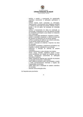 ESTADO DA BAHIA
CÂMARA MUNICIPAL DE JEQUIÉ
“Casa de Zenildo Tourinho”
49
- Verificar e orientar o cumprimento da regularização
urbanística concernente à edificações particulares e
públicas;
- verificar imóveis recém construídos ou reformados,
inspecionando o funcionamento das instalações sanitárias
e o estado de conservação das paredes, telhados, portas e
janelas, a fim de opinar nos processos de concessão
habite-se;
- verificar o licenciamento de obras de construção ou
reconstrução, embargando as que não estiverem providas
de competente autorização ou que estejam em desacordo
com o autorizado;
- embarcar construções clandestinas, irregulares ou ilícitas;
- solicitar à autoridade competente, a vistoria de obras que
lhe pareçam em desacordo com as normas vigentes;
- verificar a existência de habite-se nos imóveis construídos,
ou que tenham sofrido obras de vulto;
- verificar a colocação de andaimes e tapumes nas obras
em execução;
- acompanhar os arquitetos e engenheiros da Prefeitura nas
inspeções e vistorias realizadas em sua jurisdição;
- inspecionar a execução de reformas de próprios
municipais;
- verificar alinhamento e cotas indicadas nos projetos;
- intimar, autuar, interditar, estabelecer prazos e tomar
outras providências com relação aos violadores das leis,
normas, regulamentos concernentes às edificações
particulares e públicas;
- realizar sindicâncias especiais para instrução de processos
ou apuração de denúncias e reclamações;
- emitir relatórios periódicos sobre suas atividades e manter
a chefia permanentemente informada a respeito das
irregularidades encontradas;
- coletar dados para a atualização do cadastro urbanístico
do município;
- executar outras atribuições afins.
4. Requisitos para provimento:
 