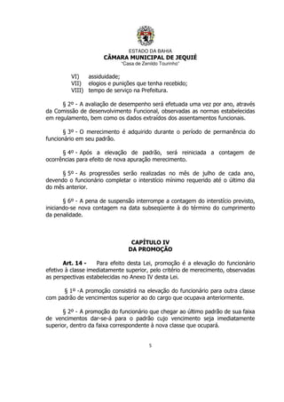 ESTADO DA BAHIA
CÂMARA MUNICIPAL DE JEQUIÉ
“Casa de Zenildo Tourinho”
5
VI) assiduidade;
VII) elogios e punições que tenha recebido;
VIII) tempo de serviço na Prefeitura.
§ 2º - A avaliação de desempenho será efetuada uma vez por ano, através
da Comissão de desenvolvimento Funcional, observadas as normas estabelecidas
em regulamento, bem como os dados extraídos dos assentamentos funcionais.
§ 3º - O merecimento é adquirido durante o período de permanência do
funcionário em seu padrão.
§ 4º - Após a elevação de padrão, será reiniciada a contagem de
ocorrências para efeito de nova apuração merecimento.
§ 5º - As progressões serão realizadas no mês de julho de cada ano,
devendo o funcionário completar o interstício mínimo requerido até o último dia
do mês anterior.
§ 6º - A pena de suspensão interrompe a contagem do interstício previsto,
iniciando-se nova contagem na data subseqüente à do término do cumprimento
da penalidade.
CAPÍTULO IV
DA PROMOÇÃO
Art. 14 - Para efeito desta Lei, promoção é a elevação do funcionário
efetivo à classe imediatamente superior, pelo critério de merecimento, observadas
as perspectivas estabelecidas no Anexo IV desta Lei.
§ 1º -A promoção consistirá na elevação do funcionário para outra classe
com padrão de vencimentos superior ao do cargo que ocupava anteriormente.
§ 2º - A promoção do funcionário que chegar ao último padrão de sua faixa
de vencimentos dar-se-á para o padrão cujo vencimento seja imediatamente
superior, dentro da faixa correspondente à nova classe que ocupará.
 