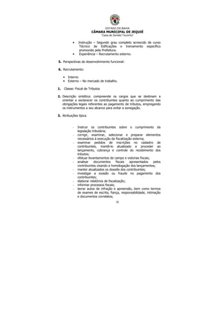 ESTADO DA BAHIA
CÂMARA MUNICIPAL DE JEQUIÉ
“Casa de Zenildo Tourinho”
50
• Instrução – Segundo grau completo acrescido de curso
Técnico de Edificações e treinamento específico
promovido pela Prefeitura.
• Experiência – Recrutamento externo.
5. Perspectivas de desenvolvimento funcional:
6. Recrutamento:
• Interno
• Externo – No mercado de trabalho.
1. Classe: Fiscal de Tributos
2. Descrição sintética: compreende os cargos que se destinam a
orientar e esclarecer os contribuintes quanto ao cumprimento das
obrigações legais referentes ao pagamento de tributos, empregando
os instrumentos a seu alcance para evitar a sonegação.
3. Atribuições típica
- Instruir os contribuintes sobre o cumprimento da
legislação tributária;
- corrigir, examinar, selecionar e preparar elementos
necessários à execução da fiscalização externa;
- examinar pedidos de inscrições no cadastro de
contribuintes, mantê-lo atualizado e proceder ao
lançamento, cobrança e controle do recebimento dos
tributos;
- efetuar levantamentos de campo e vistorias fiscais;
- analisar documentos fiscais apresentados pelos
contribuintes visando a homologação dos lançamentos;
- manter atualizados os dossiês dos contribuintes;
- investigar a evasão ou fraude no pagamento dos
contribuintes;
- elaborar relatórios de fiscalização;
- informar processos fiscais;
- lavrar autos de infração e apreensão, bem como termos
de exames de escrita, fiança, responsabilidade, intimação
e documentos correlatos;
 