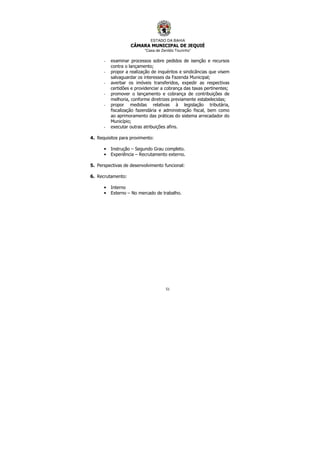 ESTADO DA BAHIA
CÂMARA MUNICIPAL DE JEQUIÉ
“Casa de Zenildo Tourinho”
51
- examinar processos sobre pedidos de isenção e recursos
contra o lançamento;
- propor a realização de inquéritos e sindicâncias que visem
salvaguardar os interesses da Fazenda Municipal;
- averbar os imóveis transferidos, expedir as respectivas
certidões e providenciar a cobrança das taxas pertinentes;
- promover o lançamento e cobrança de contribuições de
melhoria, conforme diretrizes previamente estabelecidas;
- propor medidas relativas à legislação tributária,
fiscalização fazendária e administração fiscal, bem como
ao aprimoramento das práticas do sistema arrecadador do
Município;
- executar outras atribuições afins.
4. Requisitos para provimento:
• Instrução – Segundo Grau completo.
• Experiência – Recrutamento externo.
5. Perspectivas de desenvolvimento funcional:
6. Recrutamento:
• Interno
• Externo – No mercado de trabalho.
 