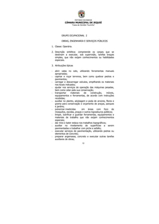 ESTADO DA BAHIA
CÂMARA MUNICIPAL DE JEQUIÉ
“Casa de Zenildo Tourinho”
52
GRUPO OCUPACIONAL 2
OBRAS, ENGENHARIA E SERVIÇOS PÚBLICOS
1. Classe: Operária.
2. Descrição sintética: compreende os cargos que se
destinam a executar, sob supervisão, tarefas braçais
simples, que não exijam conhecimentos ou habilidades
especiais.
3. Atribuições típicas
- abrir valas no solo, utilizando ferramentas manuais
apropriadas;
- capinar e roçar terrenos, bem como quebrar pedras e
pavimentos;
- carregar e descarregar veículos, empilhando os materiais
nos locais indicados;
- ajudar nos serviços de operação das máquinas pesadas,
bem como zelar pela sua conservação;
- transportar materiais de construção, móveis,
equipamentos e ferramentas, de acordo com instruções
recebidas;
- auxiliar no plantio, adubagem e poda de arvores, flores e
grama para conservação e orçamento de praças, parques
e jardins;
- pulverizar inseticidas em áreas com foco de
mosquitos, escolas, praças e outros logradouros públicos;
- limpar, lubrificar e guardar ferramentas, equipamentos e
materiais de trabalho que não exijam conhecimentos
especiais;
- dar mira e bater estaca nos trabalhos topográficos;
- auxiliar no nivelamento de superfícies a serem
pavimentadas e trabalhar com piche e asfalto;
- executar serviços de pavimentação, utilizando pedras ou
elementos de concreto;
- preparar argamassa, concreto e executar outras tarefas
auxiliares de obras;
 