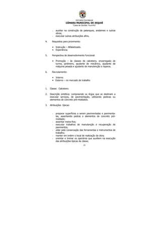 ESTADO DA BAHIA
CÂMARA MUNICIPAL DE JEQUIÉ
“Casa de Zenildo Tourinho”
53
- auxiliar na construção de palanques, andaimes e outras
obras;
- executar outras atribuições afins.
4. Requisitos para provimento:
• Instrução – Alfabetizado.
• Experiência.
5. Perspectiva de desenvolvimento funcional:
• Promoção – às classes de calceteiro, encarregado de
turma, jardineiro, ajudante de mecânico, ajudante de
máquina pesada e ajudante de manutenção e reparos.
6. Recrutamento:
• Interno
• Externo – no mercado de trabalho
1. Classe: Calceteiro
2. Descrição sintética: compreende os Argos que se destinam a
executar serviços, de pavimentação, utilizando pedsras ou
elementos de concreto pré-moldados.
3. Atribuições típicas:
- preparar superfícies a serem pavimentadas e pavimenta-
las, assentando pedras e elementos de concreto pré-
moldado;
- assentar meios-fios;
- executar trabalhos de manutenção e recuperação de
pavimentos;
- zelar pela conservação das ferramentas e instrumentos de
trabalho;
- manter em ordem o local de realização da obra;
- orientar e treinar os operários que auxiliem na execução
das atribuições típicas da classe;
 