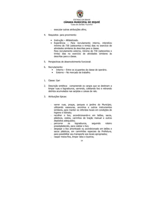 ESTADO DA BAHIA
CÂMARA MUNICIPAL DE JEQUIÉ
“Casa de Zenildo Tourinho”
54
- executar outras atribuições afins;
4. Requisitos para provimento:
• Instrução – Alfabetizado.
• Experiência – Para recrutamento interno, interstício
mínimo de 730 (setecentos e trinta) dias no exercício de
atividades similares às descritas para a classe.
Para recrutamento externo, mínimo de 730 (setecentos e
trinta) dias no exercício de atividades similares às
descritas para a classe.
5. Perspectivas de desenvolvimento funcional:
6. Recrutamento:
• Interno – Entre os ocupantes da classe de operário.
• Externo – No mercado de trabalho.
1. Classe: Gari
2. Descrição sintética: compreende os cargos que se destinam a
limpar ruas e logradouros, varrendo, coletando lixo e retirando
detritos acumulados nas sarjetas e caixas de ralo.
3. Atribuições típicas:
- varrer ruas, praças, parques e jardins do Município,
utilizando vassouras, ancinhos e outros instrumentos
similares, para manter os referidos locais em condições de
higiene e trânsito;
- recolher o lixo, acondicionando-o em latões, sacos,
plásticos, cestos, carrinhos de tração manual e outros
depósitos adequados;
- percorrer os logradouros, seguindo roteiro
preestabelecido, para coletar o lixo;
- despejar o lixo amontoado ou acondicionado em latões e
sacos plásticos, em caminhões especiais da Prefeitura,
para possibilitar seu transporte aos locais apropriados;
- raspar meios-fios, limpar ralos e bueiros;
 