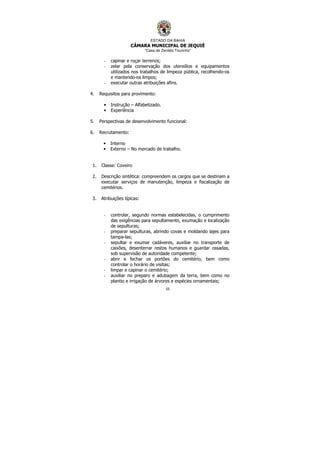 ESTADO DA BAHIA
CÂMARA MUNICIPAL DE JEQUIÉ
“Casa de Zenildo Tourinho”
55
- capinar e roçar terrenos;
- zelar pela conservação dos utensílios e equipamentos
utilizados nos trabalhos de limpeza pública, recolhendo-os
e mantendo-os limpos;
- executar outras atribuições afins.
4. Requisitos para provimento:
• Instrução – Alfabetizado.
• Experiência
5. Perspectivas de desenvolvimento funcional:
6. Recrutamento:
• Interno
• Externo – No mercado de trabalho.
1. Classe: Coveiro
2. Descrição sintética: compreendem os cargos que se destinam a
executar serviços de manutenção, limpeza e fiscalização de
cemitérios.
3. Atribuições típicas:
- controlar, segundo normas estabelecidas, o cumprimento
das exigências para sepultamento, exumação e localização
de sepulturas;
- preparar sepulturas, abrindo covas e moldando lajes para
tampa-las;
- sepultar e exumar cadáveres, auxiliar no transporte de
caixões, desenterrar restos humanos e guardar ossadas,
sob supervisão de autoridade competente;
- abrir e fechar os portões do cemitério, bem como
controlar o horário de visitas;
- limpar e capinar o cemitério;
- auxiliar no preparo e adubagem da terra, bem como no
plantio e irrigação de árvores e espécies ornamentais;
 