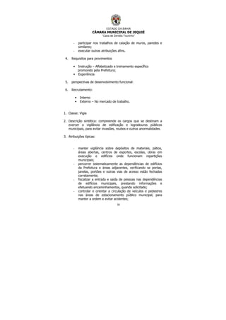 ESTADO DA BAHIA
CÂMARA MUNICIPAL DE JEQUIÉ
“Casa de Zenildo Tourinho”
56
- participar nos trabalhos de caiação de muros, paredes e
similares;
- executar outras atribuições afins.
4. Requisitos para provimentos
• Instrução – Alfabetizado e treinamento específico
promovido pela Prefeitura;
• Experiência
5. perspectivas de desenvolvimento funcional:
6. Recrutamento:
• Interno
• Externo – No mercado de trabalho.
1. Classe: Vigia
2. Descrição sintética: compreende os cargos que se destinam a
exercer a vigilância de edificação e logradouros públicos
municipais, para evitar invasões, roubos e outras anormalidades.
3. Atribuições típicas:
- manter vigilância sobre depósitos de materiais, pátios,
áreas abertas, centros de esportes, escolas, obras em
execução e edifícios onde funcionam repartições
municipais;
- percorrer sistematicamente as dependências de edifícios
da Prefeitura e áreas adjacentes, verificando se portas,
janelas, portões e outras vias de acesso estão fechadas
corretamente;
- fiscalizar a entrada e saída de pessoas nas dependências
de edifícios municipais, prestando informações e
efetuando encaminhamentos, quando solicitado;
- controlar e orientar a circulação de veículos e pedestres
nas áreas de estacionamento público municipal, para
manter a ordem e evitar acidentes;
 