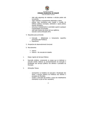 ESTADO DA BAHIA
CÂMARA MUNICIPAL DE JEQUIÉ
“Casa de Zenildo Tourinho”
57
- zelar pela segurança de materiais e veículos postos sob
sua guarda;
- vigiar materiais e equipamentos destinados a obras;
- praticar atos necessários para impedir a invasão de
edifícios públicos municipais, solicitando a ajuda policial,
quando necessário;
- comunicar imediatamente à autoridade superior quaisquer
irregularidades encontradas;
- zelar pala limpeza das áreas sob sua vigilância;
- executar outras atribuições afins.
4. Requisitos para promovido:
• Instrução – Alfabetizado e treinamento específico
promovido pela Prefeitura.
• Experiência.
5. Perspectiva de desenvolvimento funcional:
6. Recrutamento:
• Interno
• Externo – No mercado de trabalho
1. Classe: Agente de Serviços Públicos
2. Descrição sintética: compreende os cargos que se destinam a
executar tarefas relativas ao acompanhamento da execução e
fiscalização dos serviços públicos nos distritos e povoados do
Município.
3. Atribuições Típicas:
- acompanhar os trabalhos de execução e fiscalização das
obras e serviços públicos da Prefeitura dos distritos e
povoados do Município;
- auxiliar a execução das tarefas a cargo dos trabalhadores
orientando no que se fizer necessário;
 