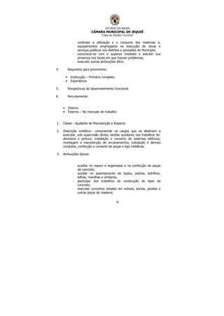 ESTADO DA BAHIA
CÂMARA MUNICIPAL DE JEQUIÉ
“Casa de Zenildo Tourinho”
58
- controlar a utilização e o consumo dos materiais e,
equipamentos empregados na execução de obras e
serviços públicos nos distritos e povoados do Município;
- comunicar-se com o superior imediato e solicitar sua
presença nos locais em que houver problemas;
- executar outras atribuições afins.
4. Requisitos para provimento:
• Instituição – Primário completo.
• Experiência
5. Perspectivas de desenvolvimento funcional:
6. Recrutamento:
• Interno
• Externo – No mercado de trabalho
1. Classe : Ajudante de Manutenção e Reparos
2. Descrição sintética:- compreende os cargos que se destinam a
executar, sob supervisão direta, tarefas auxiliares nos trabalhos de:
alvenaria e pintura: instalação e conserto de sistemas elétricos;
montagem e manutenção de encanamentos, tubulação e demais
condutos, confecção e conserto de peças e liga metálicas.
3. Atribuições típicas:
- auxiliar no reparo e argamassa e na confecção de peças
de concreto;
- auxiliar no assentamento de tijolos, pedras, ladrilhos,
telhas, manilhas e similares;
- participar dos trabalhos de construção de lajes de
concreto;
- executar concertos simples em móveis, portas, janelas e
outras peças de madeira;
 