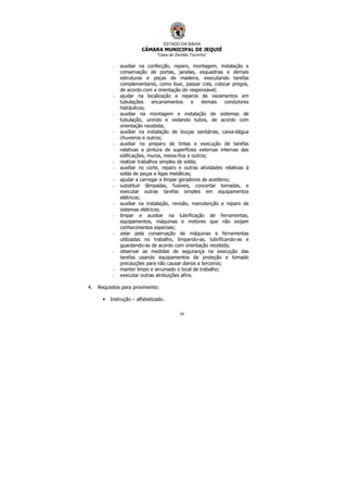 ESTADO DA BAHIA
CÂMARA MUNICIPAL DE JEQUIÉ
“Casa de Zenildo Tourinho”
59
- auxiliar na confecção, reparo, montagem, instalação e
conservação de portas, janelas, esquadrias e demais
estruturas e peças de madeira, executando tarefas
complementares, como lixar, passar cola, colocar pregos,
de acordo com a orientação do responsável;
- ajudar na localização e reparos de vazamentos em
tubulações encanamentos e demais condutores
hidráulicos;
- auxiliar na montagem e instalação de sistemas de
tubulação, unindo e vedando tubos, de acordo com
orientação recebida;
- auxiliar na instalação de louças sanitárias, caixa-dágua
chuveiros e outros;
- auxiliar no preparo de tintas e execução de tarefas
relativas a pintura de superfícies externas internas das
edificações, muros, meios-fios e outros;
- realizar trabalhos simples de solda;
- auxiliar no corte, reparo e outras atividades relativas à
solda de peças e ligas metálicas;
- ajudar a carregar e limpar geradores de acetileno;
- substituir lâmpadas, fusíveis, concertar tomadas, e
executar outras tarefas simples em equipamentos
elétricos;
- auxiliar na instalação, revisão, manutenção e reparo de
sistemas elétricos;
- limpar e auxiliar na lubrificação de ferramentas,
equipamentos, máquinas e motores que não exijam
conhecimentos especiais;
- zelar pela conservação de máquinas e ferramentas
utilizadas no trabalho, limpando-as, lubrificando-as e
guardando-as de acordo com orientação recebida;
- observar as medidas de segurança na execução das
tarefas usando equipamentos de proteção e tomado
precauções para não causar danos a terceiros;
- manter limpo e arrumado o local de trabalho;
- executar outras atribuições afins.
4. Requisitos para provimento:
• Instrução – alfabetizado.
 