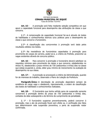 ESTADO DA BAHIA
CÂMARA MUNICIPAL DE JEQUIÉ
“Casa de Zenildo Tourinho”
6
Art. 15 - A promoção será feita mediante seleção competitiva em que
apure a capacidade funcional para desempenho das atribuições da classe a que
concorra.
§ 1º - A comprovação da capacidade funcional far-se-á através de testes
de habilidades e conhecimentos teóricos e/ou práticos para o desempenho da
classe a que concorra o funcionário.
§ 2º - A classificação dos concorrentes à promoção será dada pelos
resultados obtidos nos testes.
§ 3º - Na inexistência de funcionários capacitados à promoção para
provimento de cargos de carreira, poder-se-á, a critério do Prefeito, preencher as
vagas existentes através de concurso público.
Art. 16 - Para concorrer à promoção o funcionário deverá satisfazer os
requisitos mínimos para provimento da classe a que concorra, estabelecidos no
Anexo VI, obedecendo o prazo mínimo de 730 (setecentos e trinta) dias na classe
que esteja ocupando e, ainda, obter grau mínimo de merecimento na avaliação de
desempenho na sua classe.
Art. 17 - A promoção se processará a critério da Administração, quando
for de interesse do trabalho, observado o Plano de Lotação da Prefeitura.
Parágrafo Único -A decretação da promoção dependerá sempre da
existência de cargo vago e obedecerá, rigorosamente, a ordem de classificação
dos testes de habilidade e conhecimentos realizados.
Art. 18 - O funcionário que tenha sofrido pena de suspensão somente
concorrerá à promoção dentro do prazo de 730 (setecentos e trinta) dias,
contados da data subseqüente a do término do cumprimento da penalidade.
§ 1º - O funcionário suspense preventivamente, poderá concorrer à
promoção, mas o ato da promoção ficará sem efeito se, à verificação dos fatos
que determinarem esta suspensão preventiva, a pena de suspensão restar
confirmada.
 
