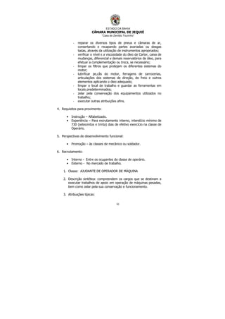 ESTADO DA BAHIA
CÂMARA MUNICIPAL DE JEQUIÉ
“Casa de Zenildo Tourinho”
61
- reparar os diversos tipos de pneus e câmaras de ar,
consertando e recapando partes avariadas ou desgas
tadas, através da utilização de instrumentos apropriados;
- verificar o nível e a viscosidade do óleo de Carter, caixa de
mudanças, diferencial e demais reservatórios de óleo, para
efetuar a complementação ou troca, se necessário;
- limpar os filtros que protejam os diferentes sistemas do
motor;
- lubrificar pe,cãs do motor, ferragens de carrocerias,
articulações dos sistemas de direção, do freio e outros
elementos aplicando o óleo adequado;
- limpar o local de trabalho e guardar as ferramentas em
locais predeterminados;
- zelar pela conservação dos equipamentos utilizados no
trabalho;
- executar outras atribuições afins.
4. Requisitos para provimento:
• Instrução – Alfabetizado.
• Experiência – Para recrutamento interno, interstício mínimo de
730 (setecentos e trinta) dias de efetivo exercício na classe de
Operário.
5. Perspectivas de desenvolvimento funcional:
• Promoção – às classes de mecânico ou soldador.
6. Recrutamento:
• Interno - Entre os ocupantes da classe de operário.
• Externo - No mercado de trabalho.
1. Classe: AJUDANTE DE OPERADOR DE MÁQUINA
2. Descrição sintética: compreendem os cargos que se destinam a
executar trabalhos de apoio em operação de máquinas pesadas,
bem como zelar pela sua conservação e funcionamento.
3. Atribuições típicas:
 